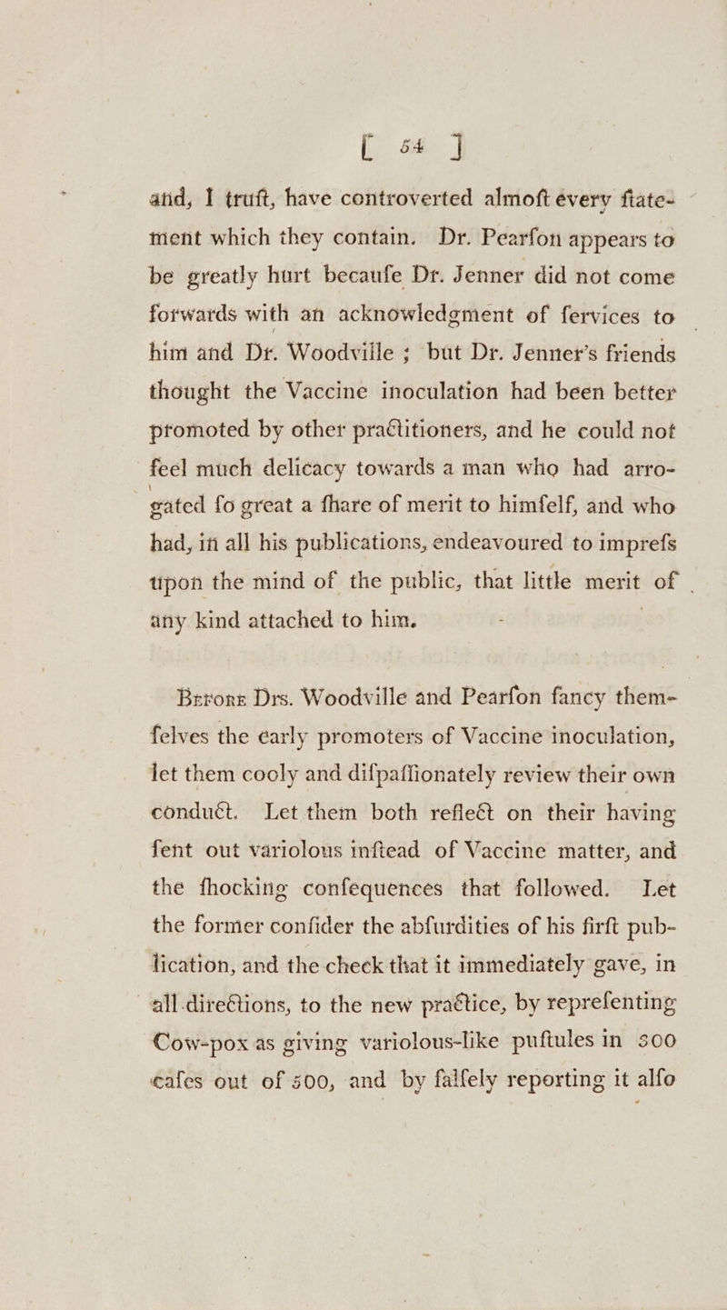 atid, I truft, have controverted almoft every fiate- ment which they contain. Dr. Pearfon appears to be greatly hurt becaufe Dr. Jenner did not come forwards with an acknowledgment of fervices to him and Dr. Woodville ; but Dr. Jenner’s friends thought the Vaccine inoculation had been better promoted by other praétitioners, and he could not feel much delicacy towards a man who had arro- gated fo great a fhare of merit to himfelf, and who had, in all his publications, endeavoured to imprefs tipon the mind of the public, that little merit of any kind attached to him. | Berors Drs. Woodville and Pearfon fancy them- felves the early promoters of Vaccine inoculation, let them cooly and difpafiionately review their own conduct. Let them both refle&amp;t on their having fent out variolous inftead of Vaccine matter, and the fhocking confequences that followed. Let the former confider the abfurdities of his firft pub- lication, and the check that it immediately gave, in —all.direGtions, to the new practice, by reprefenting Cow-pox as giving variolous-like puftules in 300 cafes out of 500, and by falfely reporting it alfo