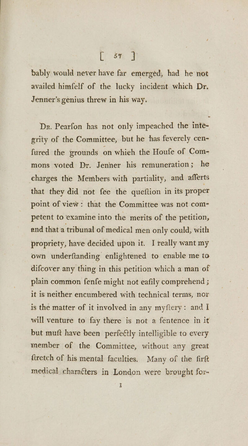 LY om 3 bably would never have far emerged, had he not availed himfelf of the lucky incident which Dr. Jenner's genius threw in his way. Dr. Pearfon has not only impeached the inte- grity of the Committee, but he has feverely cen- fured the grounds on whieh the Houfe of Com- mons voted Dr. Jenner his remuneration; he eharges the Members with partiality, and afferts that they did not fee the queftion in its proper point of view: that the Committee was not com- petent to examine into the merits of the petition, end that a tribunal of medical men only could, with propriety, have decided upon it. I really want my own underftanding enlightened to enable me to difcover any thing in this petition which a man of plain common fenfe might not eafily comprehend ; it is neither encumbered with technical terms, nor is the matter of it involved in any myftery: and I will venture to fay there is not a fentence in it but muft have been perfeétly intelligible to every member of the Committee, without any great {iretch of his mental faculties. Many of the firft medical charaéters in London were brought for- aS