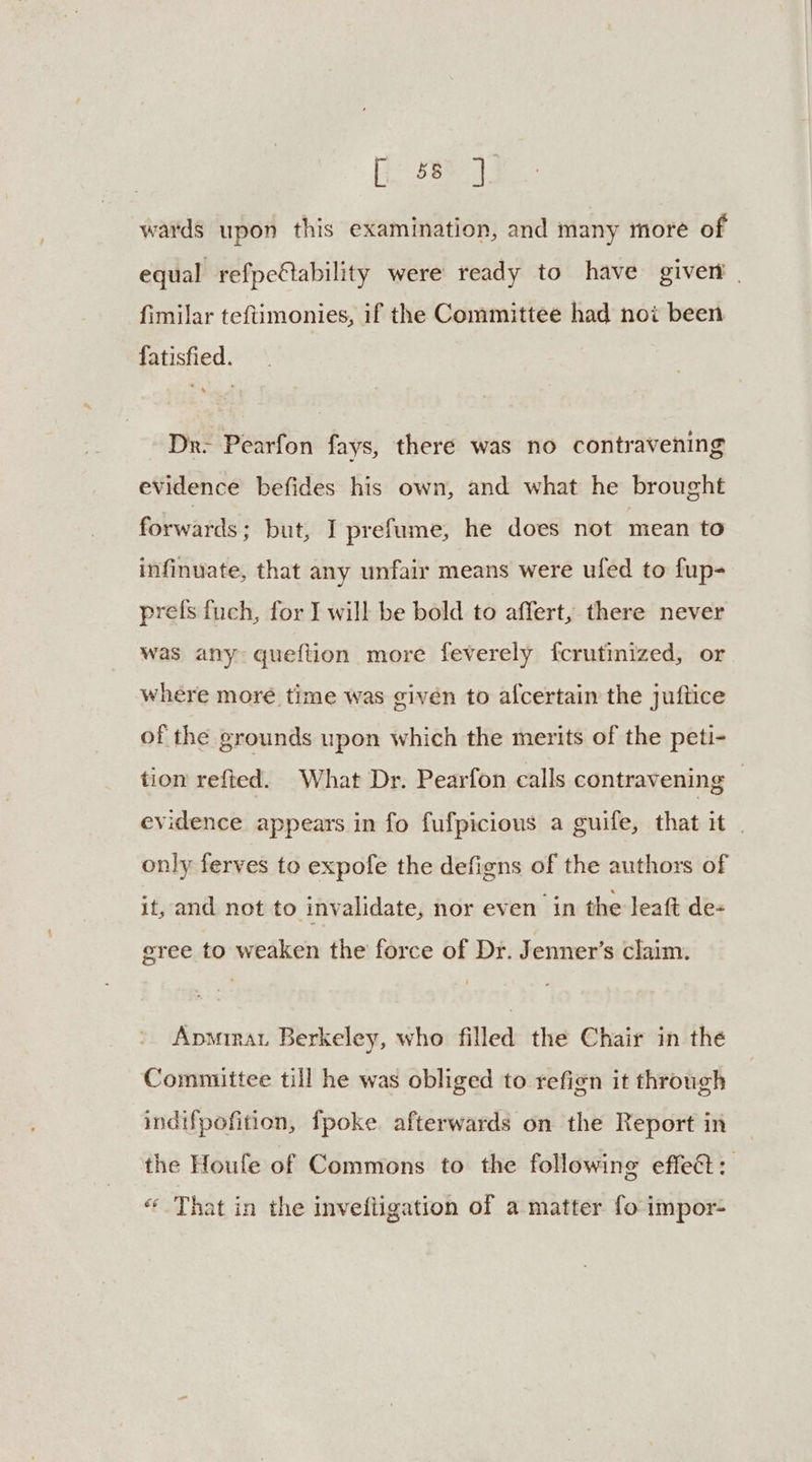 Bae: lp wards upon this examination, and many more of equal refpc@ability were ready to have giver | fimilar teftimonies, if the Committee had noi been fatisfied. Dr: Pearfon fays, there was no contravening evidence befides his own, and what he brought forwards; but, I prefume, he does not mean to infinuate, that any unfair means were ufed to fup- prefs fuch, for J will be bold to affert, there never was any queftion more feverely fcrutinized, or where more time was given to afcertain the juftice of the grounds upon which the merits of the peti- tion refted. What Dr. Pearfon calls contravening | evidence appears in fo fufpicious a guife, that it only ferves to expofe the defigns of the authors of if and not to invalidate, nor even in the leaft de- gree to weaken the force of Dr. Jenner’s claim. Apmirat Berkeley, who filled the Chair in the Committee till he was obliged to refign it through indifpofition, fpoke. afterwards on the Report in the Houle of Commons to the following effeét: « That in the invefligation of a matter fo impor-