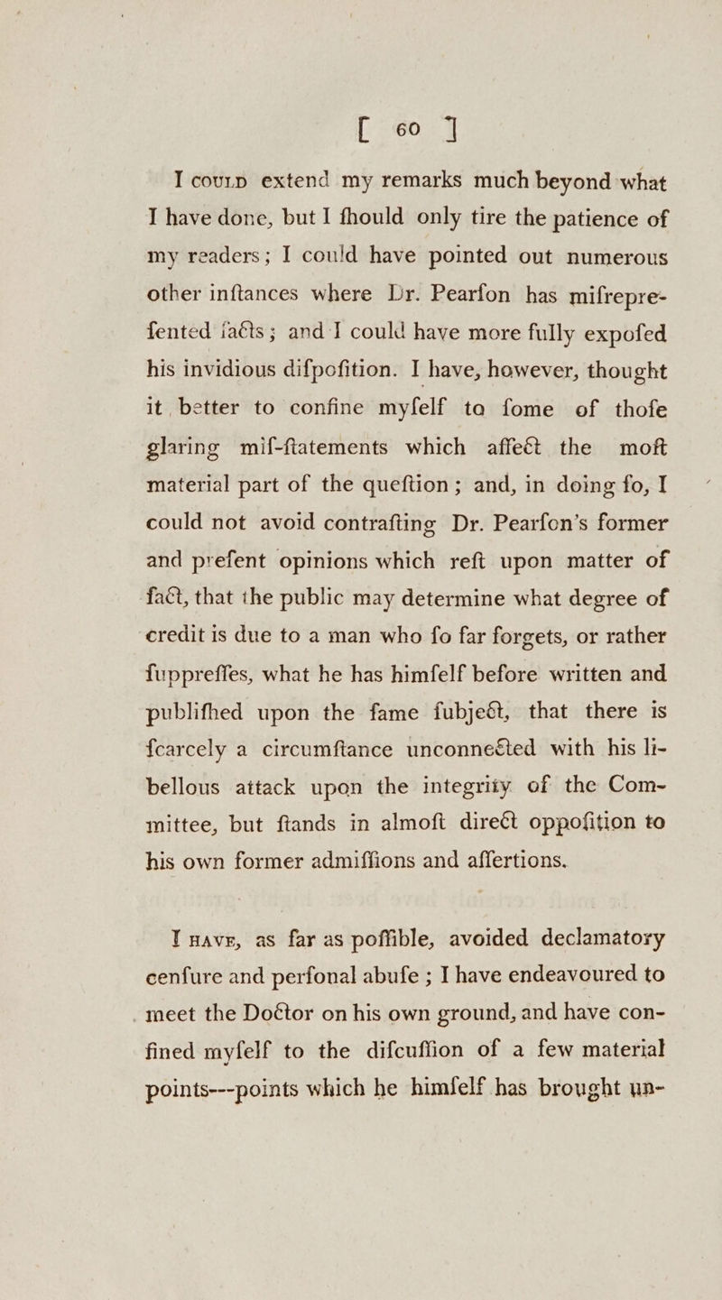 [60,7 I courp extend my remarks much beyond what I have done, but I fhould only tire the patience of my readers; I could have pointed out numerous other inftances where Lr. Pearfon has mifrepre- fented iaéts ; and I could have more fully expofed his invidious difpofition. I have, however, thought it, better to confine myfelf ta fome of thofe glaring mif-ftatements which affeét the moft material part of the queftion; and, in doing fo, I could not avoid contrafting Dr. Pearfon’s former and prefent opinions which reft upon matter of fact, that the public may determine what degree of credit is due to a man who fo far forgets, or rather fuppreffes, what he has himfelf before written and publifhed upon the fame fubjeét, that there is fcarcely a circumftance unconnected with his li- bellous attack upon the integrity of the Com~- mittee, but ftands in almoft direct oppofition to his own former admiffions and affertions. T nave, as far as poffible, avoided declamatory cenfure and perfonal abufe ; I have endeavoured to _meet the Doétor on his own ground, and have con- fined myfelf to the difcuffion of a few material points---points which he himfelf has brought un-