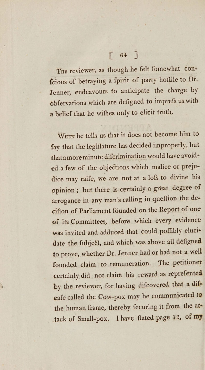 peeeae Tue reviewer, as though he felt fomewhat con- {cious of betraying a f{pirit of party hoftile to Dr. Jenner, endeavours to anticipate the charge by obfervations which are defigned to imprefs us with a belief that he wifhes only to elicit truth. Wuen he tells us that it does not become him to fay that the legiflature has decided improperly, but thatamoreminute difcrimination would have avoid- ed a few of the objections which malice or preju- dice may raife, we are not at alofs to divine his opinion; but there is certainly a great degree of arrogance in any man’s calling in queftion the de- cifion of Parliament founded on the Report of one of its Committees, beforé which every evidence was invited and adduced that could poffibly eluci~ date the fubjeét, and which was above all defigned to prove, whether Dr. Jenner had or had not a well founded claim to remuneration. The petitioner certainly did not claim his reward as réprefented by the reviewer, for having difcovered that a dif+ eafe called the Cow-pox may be communicated to the human frame, thereby fecuring it from the at¢ tack of Small-pox. Ihave ftated page ¥2, of my