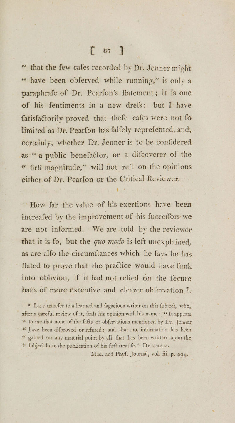 ae * that the few cafes recorded by Dr. Jenner might “ have been obferved while running,” is only a paraphrafe of Dr. Pearfon’s ftatement; it is one of his fentiments in a new drefs: but I have fatisfattorily proved that thefe cafes were not fo limited as Dr. Pearfon has falfely reprefented, and, certainly, whether Dr. Jenner is to be confidered as “a public benefactor, or a difcoverer of the * firft magnitude,” will not reft on the opinions. either of Dr. Pearfon or the Critical Reviewer. H How far the value of his exertions have been increafed by the improvement of his fucceffors we are not informed. We are told by the reviewer that it is fo, but the quo modo 1s left unexplained, as are alfo the circumftances which he fays he has - ftated to prove that the practice would have funk into oblivion, if it had not refted on the fecure bafis of more extenfive and clearer obfervation *, * Lert us refer toa learned and fagacious writer on this fubje@, who, ~ after a careful review of it, feals his opinion with his name: ‘It appears ** to me that none of the fa&amp;ts or obfervations mentioned by Dr. Jenner “« have been difproved or refuted; and that no, information has been *© gained on any material point by all that has been written upon the ¢* {ubje&amp;t fince the publication of his firft treatife.’” DENMAN. Med, and Phyf. Journal, vol. mi. p. 294, /