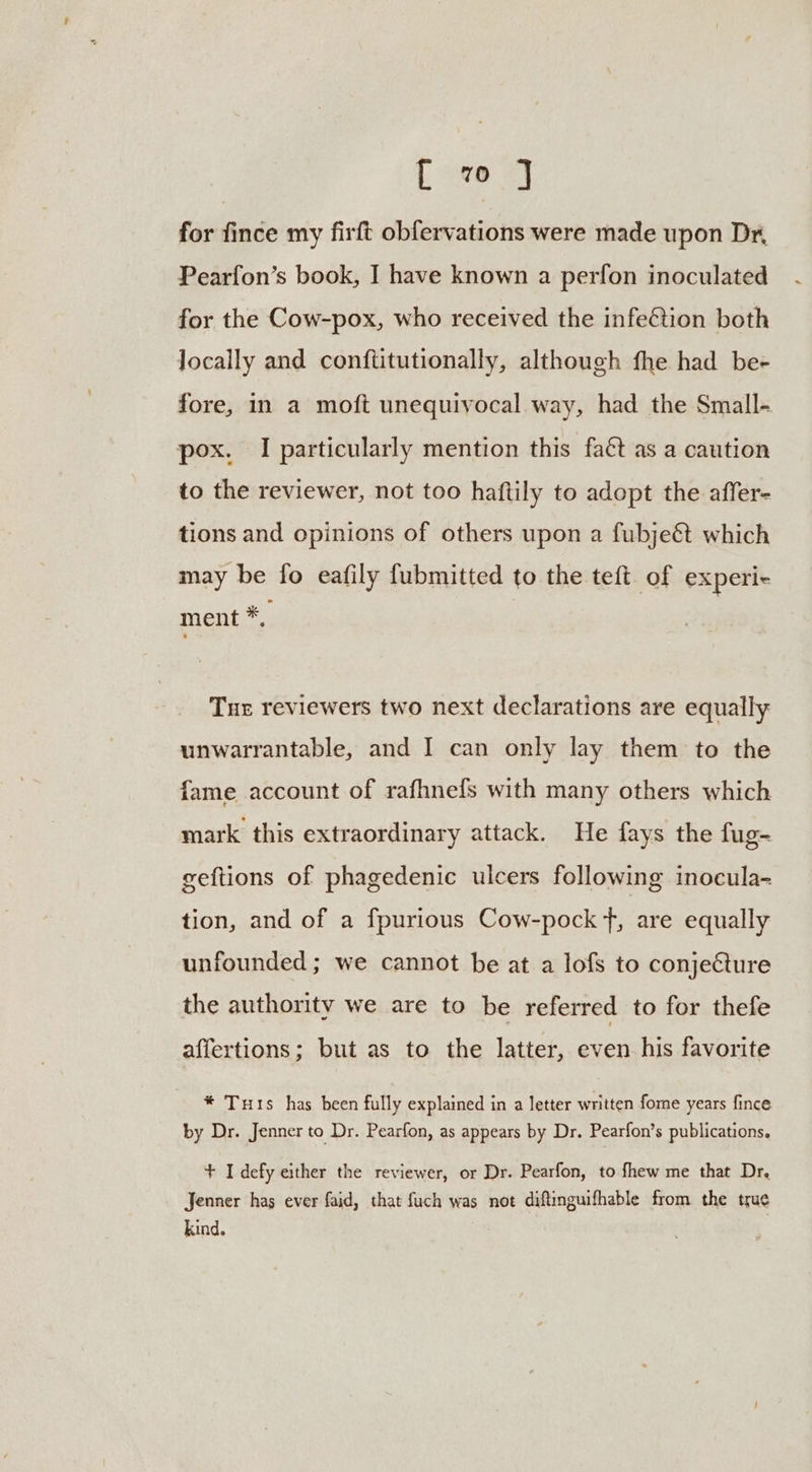 L v0 J for fince my firft obfervations were made upon Dr, Pearfon’s book, I have known a perfon inoculated for the Cow-pox, who received the infeétion both locally and conf{titutionally, although fhe had be- fore, in a moft unequivocal way, had the Small- pox. I particularly mention this fac as a caution to the reviewer, not too haftily to adopt the affer- tions and opinions of others upon a fubje&amp; which may be fo eafily fubmitted to the teft. of experi+ ment *, Tuer reviewers two next declarations are equally unwarrantable, and I can only lay them to the fame account of rafhnefs with many others which mark this extraordinary attack. He fays the fug- geftions of phagedenic ulcers following inocula- tion, and of a fpurious Cow-pock f, are equally unfounded ; we cannot be at a lofs to conjecture the authority we are to be referred to for thefe affertions; but as to the latter, even his favorite * Tuts has been fully explained in a letter written fome years fince by Dr. Jenner to Dr. Pearfon, as appears by Dr. Pearfon’s publications. + I defy either the reviewer, or Dr. Pearfon, to fhew me that Dr. Jenner has ever faid, that fuch was not diftinguifhable from the true kind.
