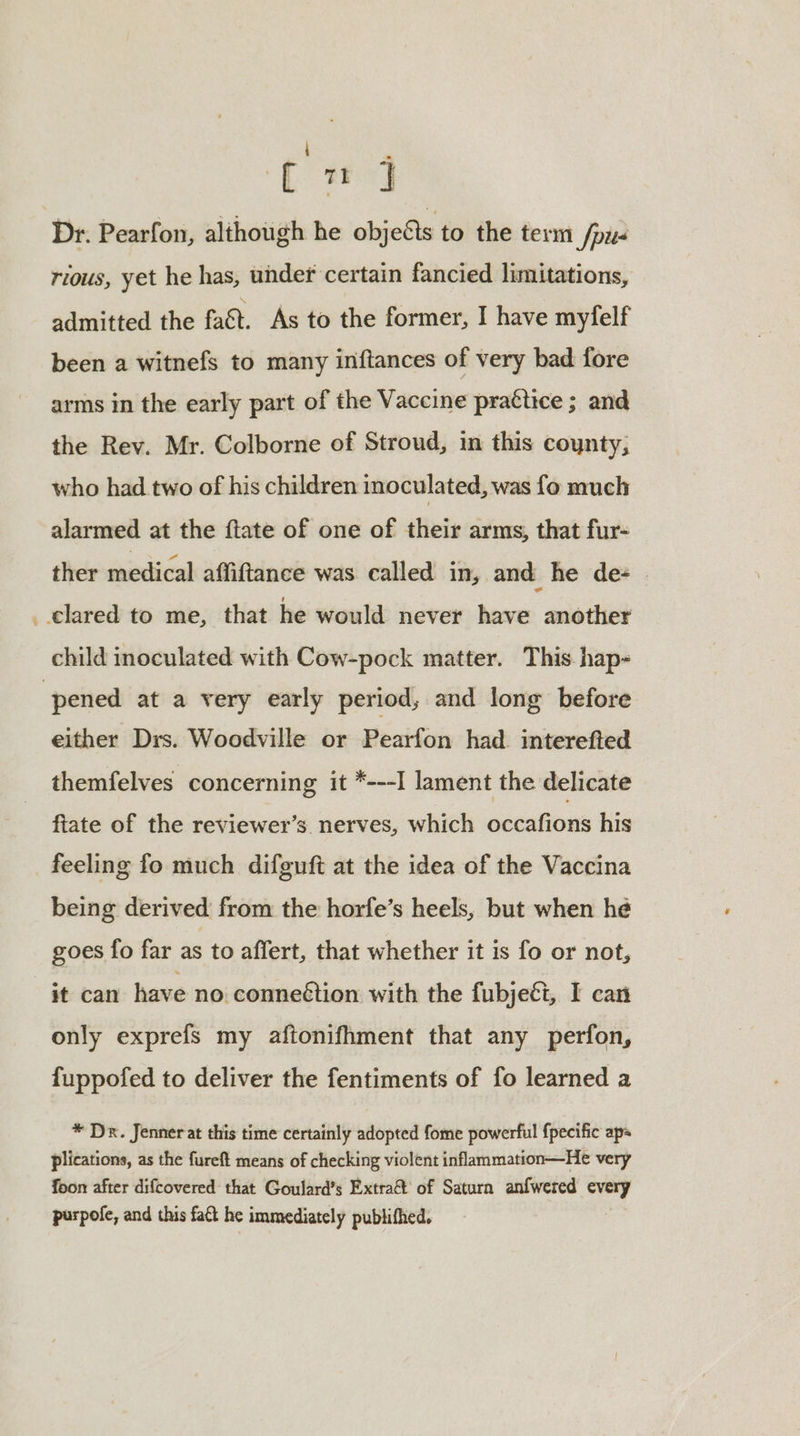 eee tui Dr. Pearfon, although he objects to the term /pu- rious, yet he has, under certain fancied limitations, admitted the fa&amp;t. As to the former, I have mylelf been a witnefs to many inftances of very bad fore arms in the early part of the Vaccine practice ; and the Rev. Mr. Colborne of Stroud, in this coynty, who had. two of his children inoculated, was fo much alarmed at the ftate of one of their arms, that fur- ther medical affiftance was called in, and he de= . child inoculated with Cow-pock matter. This. hap- either Drs. Woodville or Pearfon had. interefted themfelves concerning it *---I lament the delicate fiate of the reviewer’s nerves, which occafions his feeling fo much difguft at the idea of the Vaccina being derived from the horfe’s heels, but when he goes fo far as to affert, that whether it is fo or not, it can have no connection with the fubjeéi, I can only exprefs my aftonifhment that any perfon, fuppofed to deliver the fentiments of fo learned a * Dr. Jenner at this time certainly adopted fome powerful fpecific aps plications, as the fureft means of checking violent inflammation—He very foon after difcovered that Goulard’s Extra of Saturn anfwered every purpofe, and this fact he immediately publifhed.