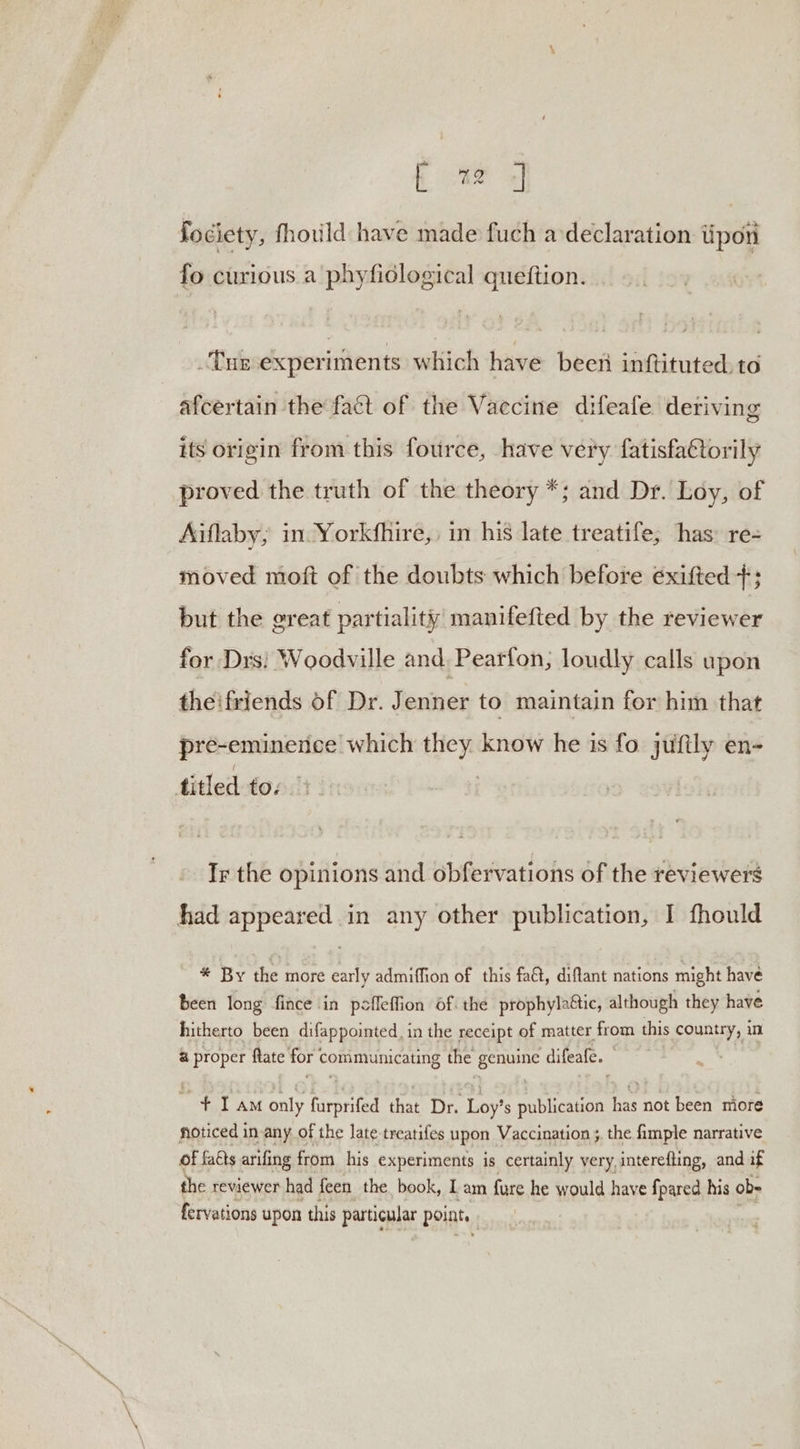 fociety, fhould have made fuch a declaration tipon fo curious a phyfidlogical queftion. Tur experiments: which have been inftituted. to afcertain the fact of the Vaccine difeafe deriving its origin from this fource, have very fatisfa€torily proved the truth of the theory *; and Dr. Loy, of Aiflaby, in Yorkfhire,, in his late treatife, has: re- moved moft of the doubts which before éxifted +; but the great partiality manifefted by the reviewer for Drs} Woodville and, Pearfon, loudly calls upon theifriends of Dr. Jenner to maintain for him that pre-eminence which they know he is fo jufily en- titled tos Ir the opinions and obfervations of the reviewers had appeared in any other publication, I fhould * By the more early admiffion of this fact, diftant nations might have been long fince in poffeflion of. the prophyla@ic, although they have hitherto been difappointed, in the receipt of matter. from this country, in &amp; proper ftate for’ communicating the cae difeafe. + Tam only farveited that Dr. ‘Loy’ s publication has not been niore noticed in-any of the late treatifes upon Vaccination ;. the fimple narrative of fakts arifing from his experiments is certainly very, interefting, and if the reviewer had feen the book, Lam fure he would have fpared his ob- fervations upon this particular points