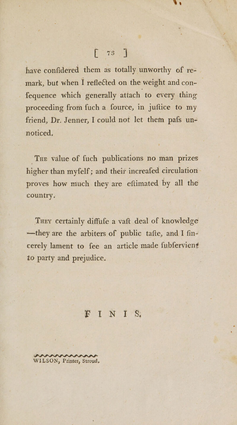 Ba. have confidered them as totally unworthy of re- mark, but when I refleted on the weight and con- — -fequence which generally attach to every thing proceeding from fuch a fource, in juftice to my friend, Dr. Jenner, I could not let them pafs un- noticed. Tae value of fuch publications no man prizes higher than myfelf; and theis increafed circulation - proves how much they are eftimated by all the country. | Tury certainly diffufe a vaft deal of knowledge ~—they are the arbiters of public tafte, and I fin- cerely lament to fee an article made fubfervient to party and prejudice. et NWN brs PPIPLIP LLP LLP PLL WILSON, Printer, Stroud,