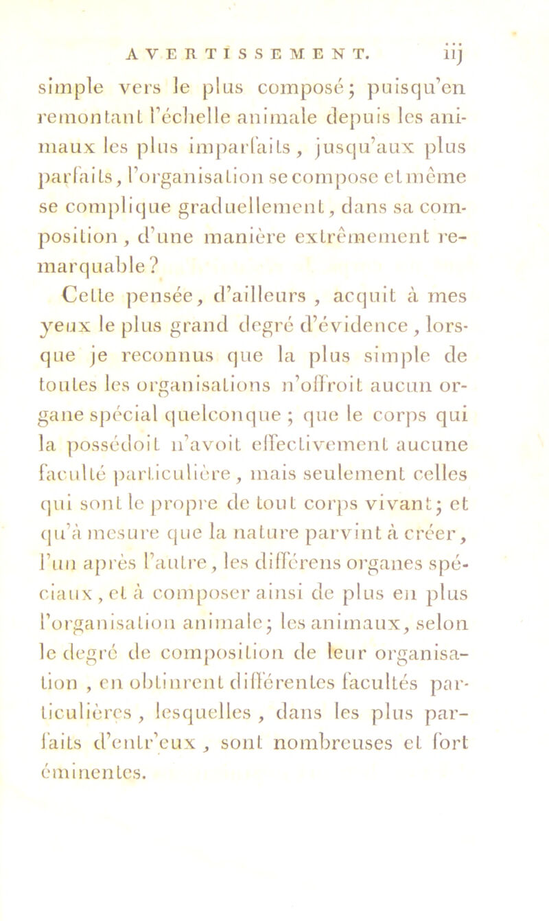 simple vers le plus composé; puisqu’en remontant réclielle animale depuis les ani- maux les plus impaiTaits, jusqu’aux plus })arlaits, l’organisation se compose etmême se complique graduellement, dans sa com- position , d’une manière extrêmement re- marquable ? Cette pensée, d’ailleurs , acquit à mes yeux le plus grand degré d’évidence , lors- que je reconnus que la plus simple de toutes les organisations n’olTroit aucun or- gane spécial quelconque ; que le corps qui la possédoit n’avoit eirectivement aucune faculté ])articulière, mais seulement celles qui sont le propre de tout cor})s vivant; et (ju’à mesure que la nature parvint à créer, l’uii api’ès l’autre, les différens organes spé- ciaux, et à composer ainsi de plus eii plus forganisatioii animale; les animaux, selon le degré de composition de leur organisa- tion , en obtinrent dilïérentcs facultés par- ticulières , lesquelles , dans les plus par- laits d’entr’eux , sont nombreuses et fort éminentes.