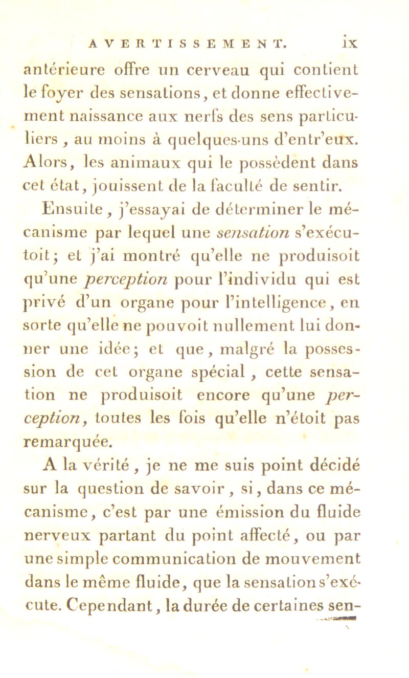 antérieure offre un cerveau qui contient le foyer des sensations, et donne effective- ment naissance aux nerfs des sens particu- liers , au moins à quelques-uns d’entr’eux. Alors, les animaux qui le possèdent dans cet état, jouissent de la faculté de sentir. Ensuite, j’essayai de déterminer le mé- canisme par lequel une sensation s’exécu- toit- et j’ai montré qu’elle ne produisoit qu’une perception pour l’individu qui est privé d’un organe pour l’intelligence, en sorte qu’elle ne pouvoit nullement lui don- ner une idée; et que, malgré la posses- sion de cet organe spécial , cette sensa- tion ne produisoit encore qu’une per- ception y toutes les fois qu’elle n’étoit pas remarquée. A la vérité, je ne me suis point décidé sur la question de savoir , si, dans ce mé- canisme, c’est par une émission du fluide nerveux partant du point affecté, ou par une simple communication de mouvement dans le même fluide, que la sensation s’exé- cute. Cependant, la durée de certaines sen-