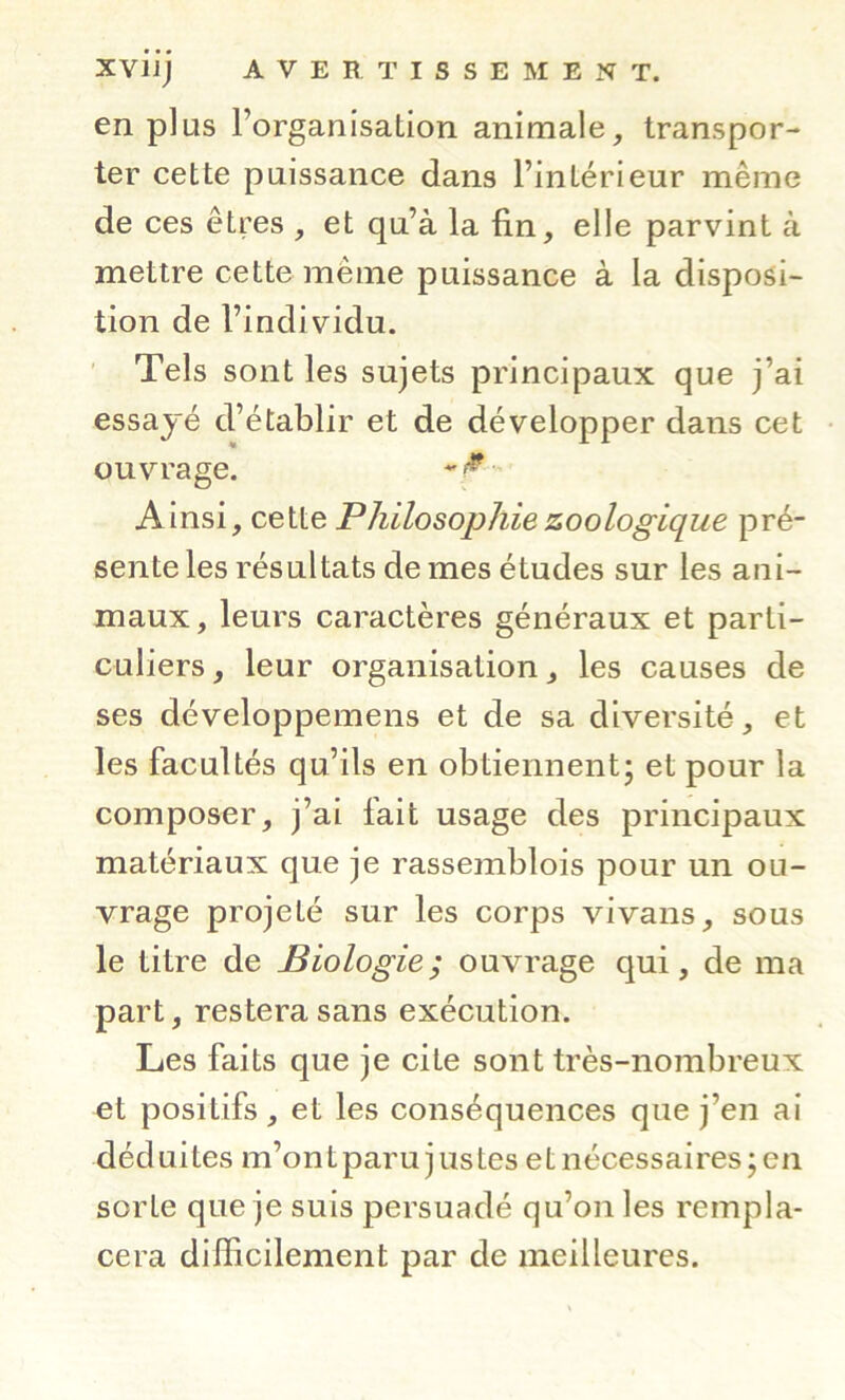 en plus l’organisation animale, transpor- ter cette puissance dans l’intérieur même de ces êtres , et qu’à la fin, elle parvint à mettre cette même puissance à la disposi- tion de l’individu. ' Tels sont les sujets principaux que j’ai essayé d’établir et de développer dans cet ouvrage. Ainsi, cette Philosophie zoologique pré- sente les résultats de mes études sur les ani- maux, leurs caractères généraux et parti- culiers, leur organisation J les causes de ses développemens et de sa diversité, et les facultés qu’ils en obtiennent^ et pour la composer, j’ai fait usage des principaux matériaux que je rassemblois pour un ou- vrage projeté sur les corps vivans, sous le titre de Biologie; ouvrage qui, de ma part, restera sans exécution. Les faits que je cite sont très-nombreux et positifs, et les conséquences que j’en ai déduites m’ontparu justes et nécessaires; en sorte que je suis persuadé qu’on les rempla- cera difficilement par de meilleures.