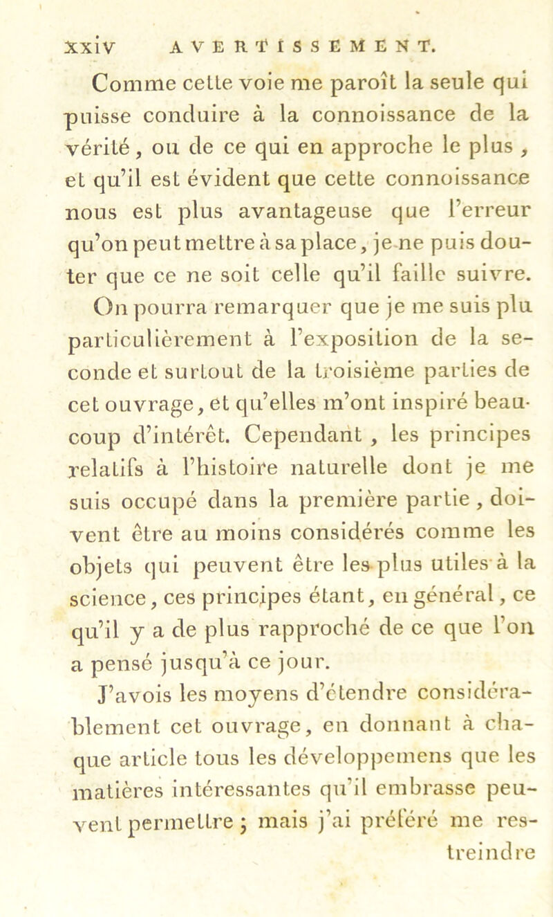 Comme celte voie me paroît la seule qui puisse conduire à la connoissance de la vérité, ou de ce qui en approche le plus , et qu’il est évident que cette connoissance nous est plus avantageuse que l’erreur qu’on peut mettre à sa place, jene puis dou- ter que ce ne soit celle qu’il faille suivre. On pourra remarquer que je me suis plu particulièrement à l’exposition de la se- conde et surtout de la troisième parties de cet ouvrage, et qu’elles m’ont inspiré beau- coup d’intérêt. Cependant , les principes relatifs à l’histoire naturelle dont je me suis occupé dans la première partie , doi- vent être au moins considérés comme les objets qui peuvent être les-plus utiles*à la science, ces principes étant, en général, ce qu’il y a de plus rapproché de ce que l’on a pensé jusqu’à ce jour. J’avois les moyens d’étendre considéra- blement cet ouvrage, en donnaut à cha- que article tous les développemens que les matières intéressantes qu’il embrasse peu- vent permettre • mais j’ai préféré me res- treindre