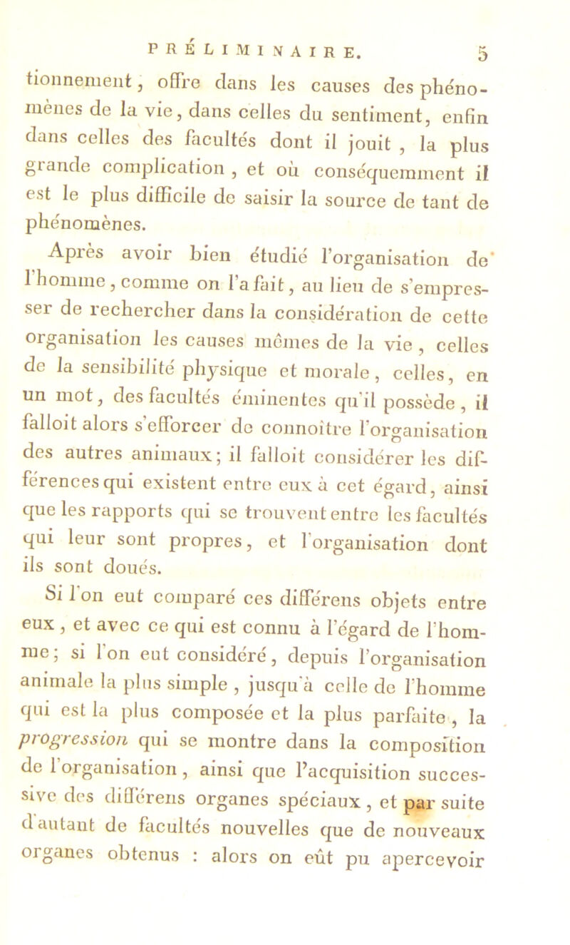 tionnemeiit 3 offre clans les causes des phéno- mènes de la vie, dans celles du sentiment, enfin dans celles des facultés dont 11 jouit , la plus glande complication , et où conséquemment II est le plus difficile de saisir la source de tant de phénomènes. Après avoir bien étudié l’organisation de' rhomme, comme on l’a fait, au lieu de s’empres- ser de rechercher dans la considération de cette organisation les causes memes de la vie , celles de la sensibilité physique et morale, celles, en un mot, des facultés eminentes cju’il possède, il lalloit alors s efforcer de connoitre l’organisation des autres animaux ; il falloit considérer les dif- férences qui existent entre eux à cet égard, ainsi cjue les rapports qui se trouvent entre lesflicultés qui leur sont propres, et l’organisation dont ils sont doués. Si l'on eut comparé ces différens objets entre eux , et avec ce qui est connu à l’égard de l’hom- me, si Ion eut considéré, depuis l’organisation animale la plus simple , jusqu'à celle de l’homme qui est la plus composée et la plus parfaite , la progression qui se montre dans la composition de 1 organisation , ainsi que ^acquisition succes- sive des dillerens organes spéciaux , et par suite d autant de facultés nouvelles que de nouveaux organes obtenus : alors on eût pu apercevoir