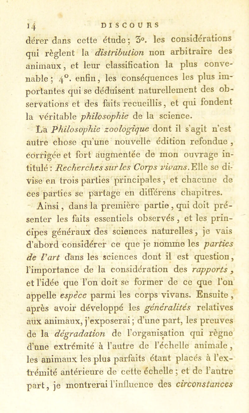 H dérer dans cette étude ; 3°. les considérations qui règlent la distribution non arbitraire des animaux, et leur classification la plus conve- nable ; 4°. enfin, les conséquences les plus im- portantes qui se déduisent naturellement des ob- servations et des faits recueillis, et qui fondent la véritable philosophie de la science. La Philosophie zoologique dont il s’agit n’est autre chose qu’une nouvelle édition refondue , corrigée et fort augmentée de mon ou^Tage in- titulé: Recherches sur les Corps vwans.YAle se di- vise en trois parties principales , et chacune de ces parties se partage en dilférens chapitres. Ainsi, dans la première partie, qui doit pré- senter les faits essentiels observés , et les prin- cipes généraux des sciences naturelles, je vais d’abord considérer ce que je nomme les parties de Part dans les sciences dont il est question, l’importance de la considération des rapports , et l’idée que l’on doit se former de ce que l’on appelle espèce parmi les corps vivans. Ensuite, après avoir développé les généralités relatives aux animaux, j’exposerai ; d’une part, les preuves de la dégradation de l’organisation qui règne d’une extrémité à l’autre de l’échelle animale, les animaux les plus parfaits étant placés à l’ex- trémité antérieure de cette échelle ; et de l’autre part, je montrerai l’inüucuce des circonstances