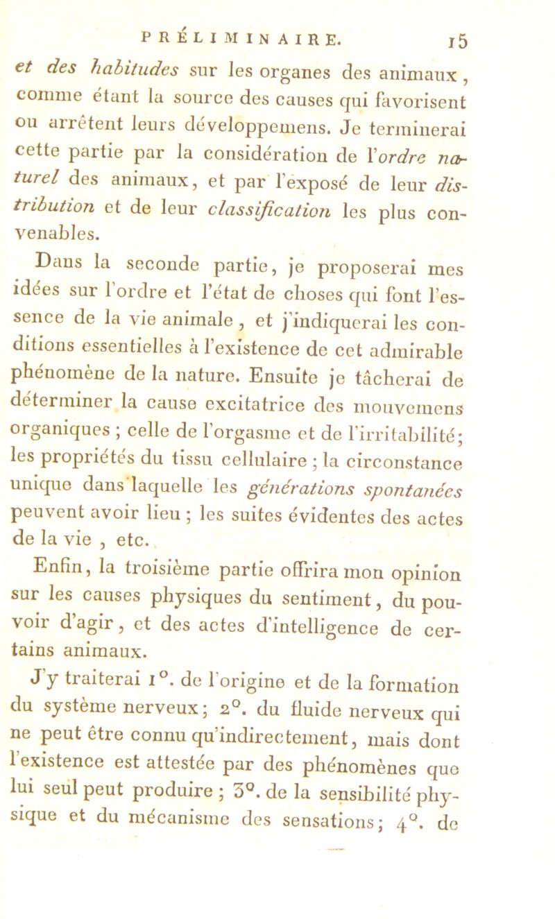 et des habitudes sur les organes des animaux , comme étant la source des causes qui favorisent ou arrêtent leurs developpemens. Je terminerai cette partie par la considération de Yordre nor turel des animaux, et par l’exposé de leur dis- tribution et de leur classification les plus con- venables. Dans la seconde partie, je proposerai mes idées sur 1 ordre et l’état de choses qui font l’es- sence de la vie animale , et j’indiquerai les con- ditions essentielles à l’existence de cet admirable phénomène de la nature. Ensuite je tâcherai de déterminer la cause excitatrice des mouveinens organiques ; celle de l’orgasme et de l’irritabilité; les propriétés du tissu cellulaire ; la circonstance unique dans laquelle les générations spontanées peuvent avoir lieu ; les suites évidentes des actes de la vie , etc. Enfin, la troisième partie offrira mon opinion sur les causes physiques du sentiment, du pou- voir d’agir, et des actes d’intelligence de cer- tains animaux. J y traiterai i°. de l’origine et de la formation du système nerveux ; 2°. du fluide nerveux qui ne peut être connu qu’indirectement, mais dont 1 existence est attestée par des phénomènes que lui seul peut produire ; de la sensibilité phy- sique et du mécanisme des sensations; 4°. de