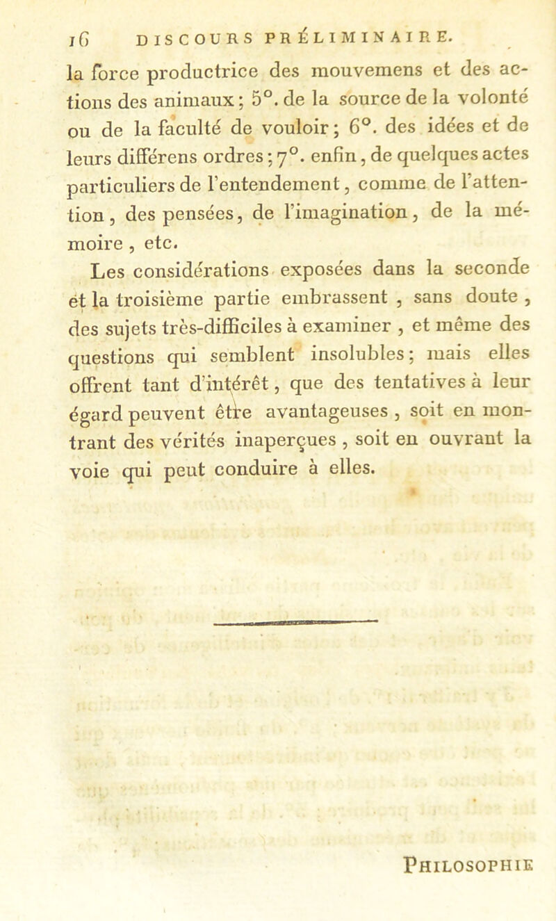 J 6 DISCOURS PRÉLIMINAIRE. la force productrice des raouvemens et des ac- tions des animaux ; 5°. de la source de la volonté ou de la faculté de vouloir; 6°. des idées et de leurs diSerens ordres ; 7°. enfin, de quelques actes particuliers de l’entendement, comme de l’atten- tion 5 des pensées, de l’imagination, de la mé- moire , etc. Les considérations exposées dans la seconde ét la troisième partie embrassent , sans doute , des sujets très-difBciles à examiner , et même des questions qui semblent insolubles; mais elles offrent tant d’inférêt, que des tentatives à leur égard peuvent êtfe avantageuses , soit en mon- trant des vérités inaperçues , soit eu ouvrant la voie qui peut conduire à elles. Philosophie