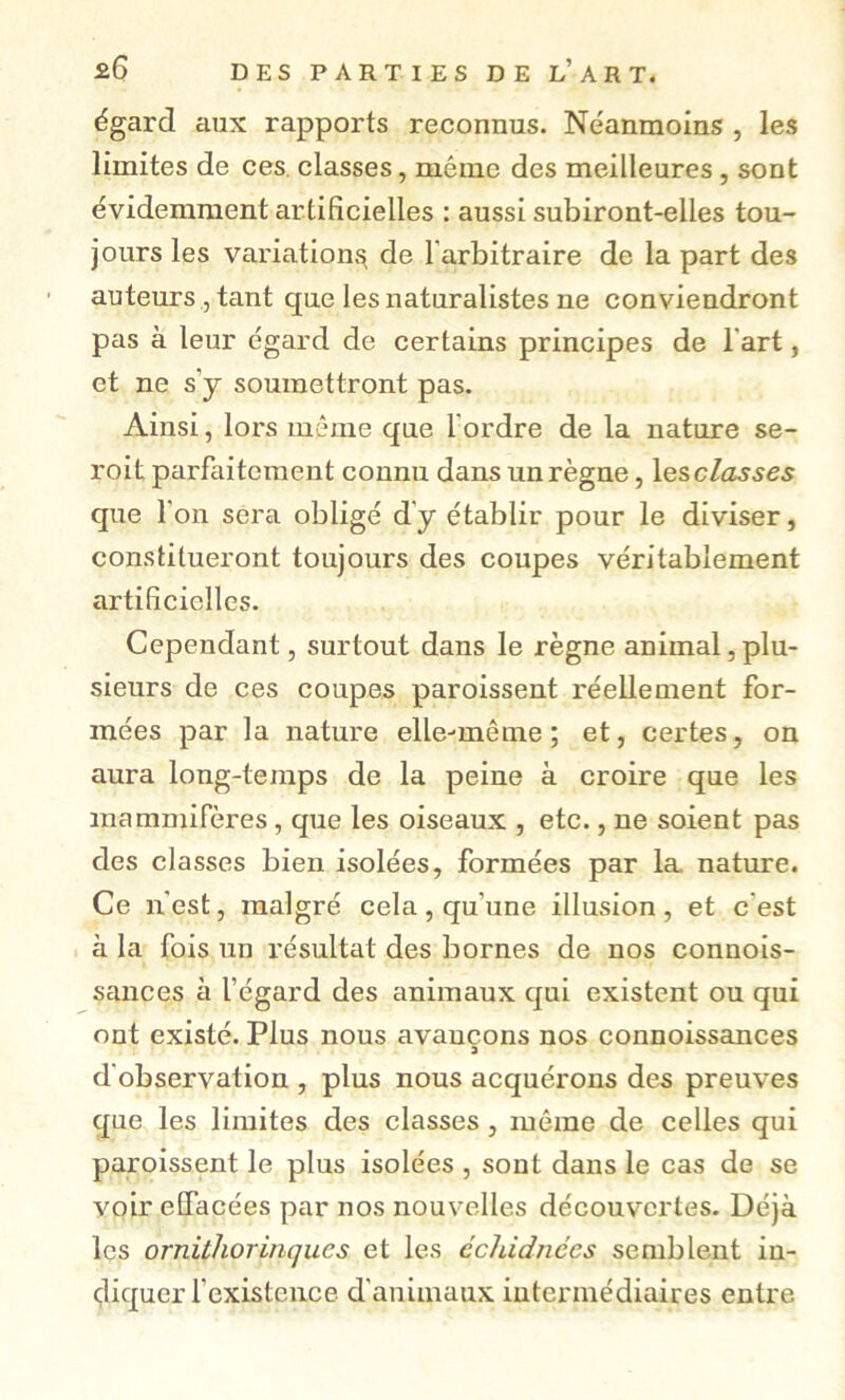 égard aux rapports reconnus. Néanmoins , les limites de ces. classes, même des meilleures, sont évidemment artificielles : aussi subiront-elles tou- jours les variation^ de l'arbitraire de la part des auteurs, tant que les naturalistes ne conviendront pas à leur égard de certains principes de l'art, et ne s’y soumettront pas. Ainsi, lors même que l'ordre de la nature se- roit parfaitement connu dans un règne, lesclasses que l'on sera obligé d’y établir pour le diviser, constitueront toujours des coupes véritablement artificielles. Cependant, surtout dans le règne animal, plu- sieurs de ces coupes paroissent réellement for- mées par la nature elle-même; et, certes, on aura long-temps de la peine à croire que les mammifères, que les oiseaux , etc., ne soient pas des classes bien isolées, formées par la nature. Ce n'est, malgré cela , qu’une illusion , et c’est à la fois un résultat des bornes de nos connois- sances à l’égard des animaux qui existent ou qui ont existé. Plus nous avançons nos connoissances d'observation , plus nous acquérons des preuves que les limites des classes, môme de celles qui paroissent le plus isolées , sont dans le cas de se voir effacées par nos nouvelles découvertes. Déjà les ornitlwrinqucs et les échidnées semblent in- diquer rexisteiice d'animaux intermédiaires entre