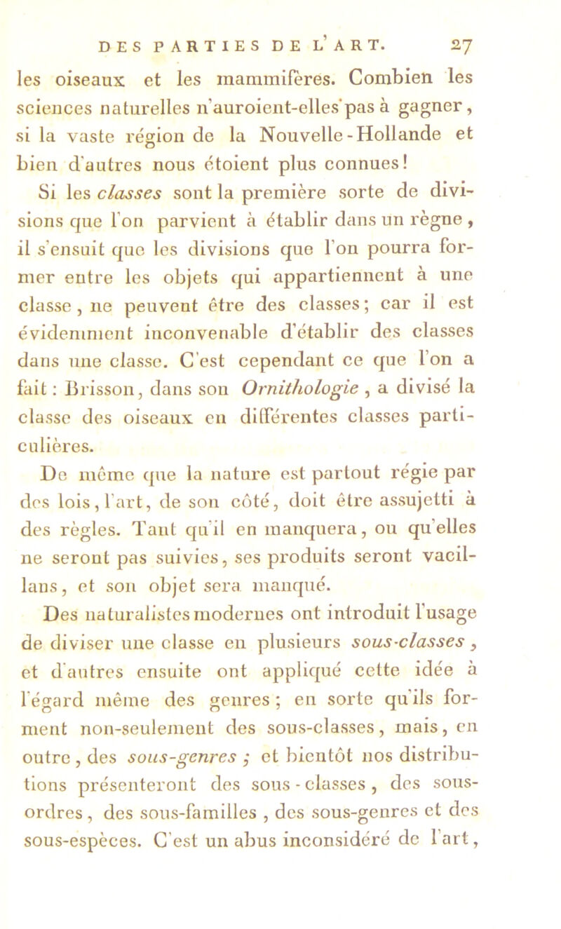 les oiseaux et les mammifères. Combien les sciences naturelles n’auroient-elles'pas à gagner, si la vaste région de la Nouvelle-Hollande et bien d'autres nous étoient plus connues! Si les classes sont la première sorte de divi- sions que l’on parvient à établir dans un règne , il s’ensuit que les divisions que l’on pourra for- mer entre les objets qui appartiennent à une classe , ne peuvent être des classes ; car il est évidemment inconvenable d’établir des classes dans une classe. C'est cependant ce que l’on a fait ; Brisson, dans son Ornithologie , a divisé la classe des oiseaux en dilférentes classes parti- culières. De meme que la nature est partout régie par des lois, l’art, de son côté, doit être assujetti à des règles. Tant qu’il en manquera, ou qu’elles ne seront pas suivies, ses produits seront vacil- lans, et son objet sera manqué. Des naturalistes modernes ont introduit fusage de diviser une classe en plusieurs sous-classes, et dantrcs ensuite ont appliqué cette idée à l’égard même des genres ; en sorte qu’ils for- ment non-seulement des sous-classes, mais, en outre , des sous-genres ,* et bientôt nos distribu- tions présenteront des sous - classes , des sous- ordres, des sous-familles , des sous-genres et des sous-espèces. C’est un abus inconsidéré de l’art,