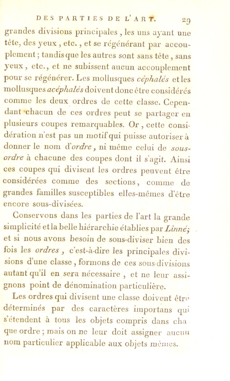 grandes divisions principales , les uns ayant une tête, des yeux , etc., et se re'générant par accou- plement ; tandis que les autres sont sans tête , sans 3^eux, etc., et ne subissent aucun accouplement pour se régénérer. Les mollusques céphalés et les mollusques acephalés doivent donc être considérés comme les deux ordres de cette classe. Cepen- dant •chacun de ces ordres peut se partager en plusieurs coupes remarquables. Or, cette consi- dération n’est pas un motif qui puisse autorisera donner le nom d'ordre, ni même celui de sous- ordre à chacune des coupes dont il s’agit. Ainsi ces coupes qui divisent les ordres peuvent être considérées comme des sections, comme de grandes familles susceptibles elles-mêmes d’être encore sous-divisées. Conservons dans les parties de fart la grande simplicité etlabelle hiérarchie établies par Linnéi • et si nous avons besoin de sous-diviser bien des fois les ordres ^ c’est-à-dire les principales divi- sions d’une classe , formons de ces sous divisions autant qu’il en sera nécessaire , et ne leur assi- gnons point de dénomination particulière. Les ordres qui divisent une classe doivent être déterminés par des caractères importans qui s étendent à tous les objets compris dans cha que ordre ; mais on ne leur doit assigner aucun nom particulier applicable aux objets mêmes.