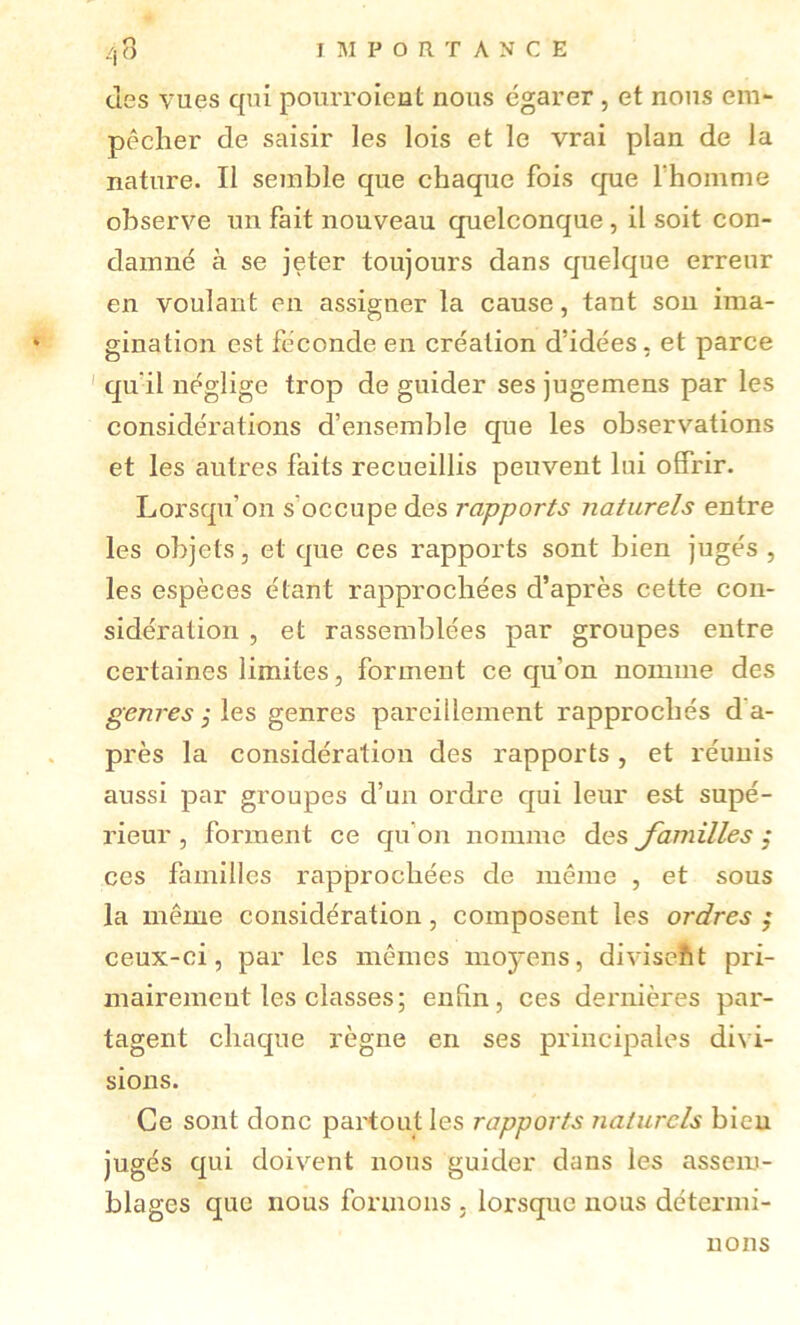 des vues qui pourroieut nous égarer , et nous em- pêcher de saisir les lois et le vrai plan de la nature. Il semble que chaque fois que l’homme observe un fait nouveau quelconque, il soit con- damné à se jeter toujours dans cjuelque erreur en voulant en assigner la cause, tant sou ima- gination est féconde en création d’idées, et parce ' qu’il néglige trop de guider ses jugemens par les considérations d’ensemble que les observations et les autres faits recueillis peuvent lui offrir. Lorsqu’on s’occupe des rapports naturels entre les objets, et que ces rapports sont bien jugés , les espèces étant rapprochées d’après cette con- sidération , et rassemblées par groupes entre certaines limites, forment ce cju’on nomme des genres j les genres pareillement rapprochés d’a- près la considération des rapports, et réunis aussi par groupes d’un ordre c[ui leur est supé- rieur , forment ce c[u’on nomme des Jamilles ,* ces familles rapprochées de même , et sous la même considération, composent les ordres ; ceux-ci, par les mêmes moyens, diviseftt pri- mairemeut les classes; enfin, ces dernières par- tagent chac|ue règne en ses principales divi- sions. Ce sont donc partout les rapports naturels bien jugés qui doivent nous guider dans les assem- blages que nous formons . lorsque nous détermi- nons