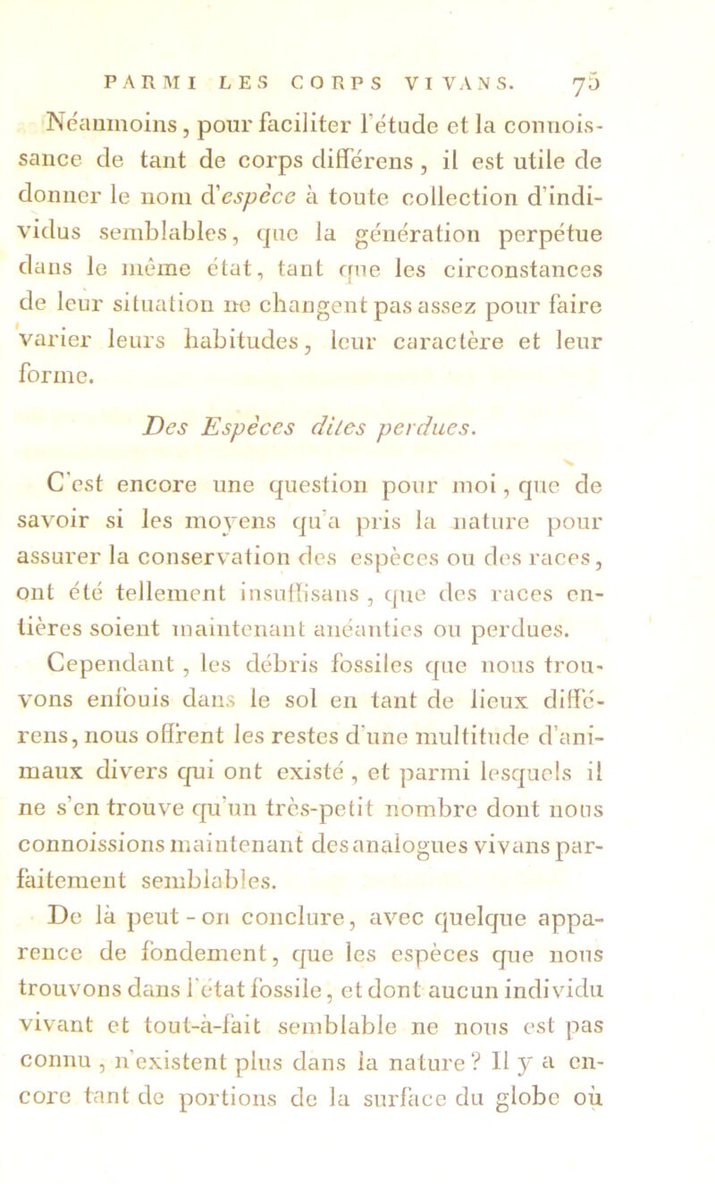 Néaumoins, pour faciliter l’étude et la connois- sance de tant de corps différens , il est utile de donner le nom âiespèce à toute collection d’indi- vidus semblables, que la génération perpétue dans le même état, tant que les circonstances de leur situation ne changent pas assez pour faire varier leurs habitudes, leur caractère et leur forme. Des Espèces diles perdues. C’est encore une question pour moi, que de savoir si les moj'ens qu’a pris la nature pour assurer la conservation des espèces ou dos races, ont été tellement insuffisans , que des races en- tières soient maintenant anéanties ou perdues. Cependant , les débris fossiles que nous trou- vons enfouis dans le sol en tant de lieux diffé- rens, nous offrent les restes d’une multitude d’ani- maux divers qui ont existé , et parmi lesquels il ne s’en trouve qu’un très-petit nombre dont nous connoissions maintenant des analogues vivans par- faitement semblables. De là peut-on conclure, avec quelque appa- rence de fondement, que les espèces que nous trouvons dans l'état fossile, et dont aucun individu vivant et tout-à-fait semblable ne nous est pas connu , n’existent plus dans la nature ? II y a en- core tant de portions de la surface du globe où