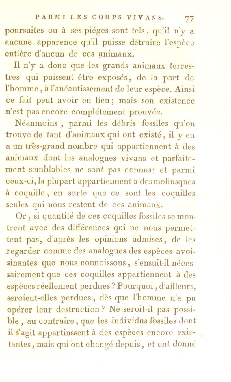 poursuites ou à ses pie'ges sont tels, qu’il n’y a aucune apparence qu’il puisse détruire l’espèce entière d’aucun de ces animaux. Il n’y a donc que les grands animaux terres- tres qui puissent être exposés, de la part de l’homme, à l’anéantissement de leur espèce. Ainsi ce fait peut avoir eu lieu ; mais son existence n’est pas encore complètement prouvée. Néanmoins , parmi les débris fossiles qu’on trouve de tant d’animaux qui ont existé, il y en a un très-grand nombre qui appartiennent à des animaux dont les analogues vivans et parfaite- ment semblables ne sont pas connus; et parmi ceux-ci, la plupart appartiennent à des mollusques à coquille, en sorte que ce sont les coquilles seules qui nous restent de ces animaux. Or , si quantité de ces coquilles fossiles se mon- trent avec des différences qui ne nous permet- tent pas, d’après les opinions admises, de les regarder comme des analogues des espèces avoi- sinantes que nous connoissons, s’ensuit-il néces- sairement que ces coquilles appartiennent à des espèces réellement perdues ? Pourquoi, d’ailleurs, seroient-elles perdues, dès que l’homme n’a pu opérer leur destruction ? Ne seroit-il pas possi- ble , au contraire, que les individus fossiles dont il s’agit appartinssent à des espèces encore exis- tantes, mais qui ont changé depuis, et ont donné