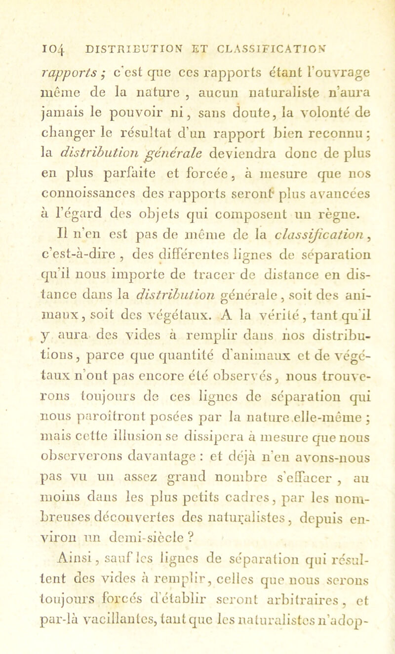 rapports; c'cst que ces rapports étant l’ouvrage même de la nature , aucun naturaliste n’aura jamais le pouvoir ni, sans doute, la volonté de changer le résultat d’un rapport bien reconnu ; la distribution générale deviendra donc de plus en plus parfaite et forcée, à mesure que nos connoissances des rapports seront* plus avancées à l’égard des objets qui composent un règne. Il n’en est pas de même de la classification, c’est-à-dire , des différentes lignes de séparation qu’il nous importe de tracer de distance en dis- tance dans la distribution générale , soit des ani- maux, soit des végétaux. A la vérité , tant qu'il y aura des vides à remplir dans lios distribu- tions , parce que quantité d’animaux et de végé- taux n’ont pas encore été observés, nous trouve- rons toujours de ces lignes de séparation qui nous paroitront posées par la nature elle-même ; mais cette illusion se dissipera à mesure que nous observerons davantage : et déjà n’en avons-nous pas vu un assez grand nombre s'effacer , au moins dans les plus petits cadres, par les nom- breuses découvertes des naturalistes, depuis en- viron un demi-siècle ? Ainsi, sauf les lignes de séparation qui résul- tent des vides à remplir, celles que nous serons toujours forcés d’établir seront arbitraires, et par-là vacillantes, tant que les naturalistes n’adop-