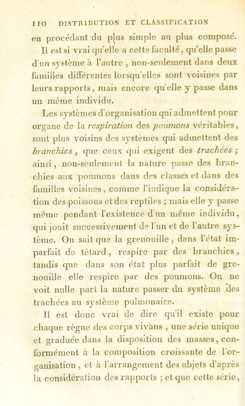 en procédant dn plus simple au plus compose'. Il est si vrai qu’elle a cette faculté, qu’elle passe d’un système à l’autre , noii-senlement dans deux familles différentes lorsqu’elles sont voisines par leurs rapports, mais encore qu elle y passe dans un même individu. Les systèmes d'organisation qui admettent pour organe de la respiration des poumons véritables, sont plus voisins des systèmes qui admettent des branchies, que ceux qui exigent des trachées } ainsi, non-seulement la nature passe des bran- chies aux poumons dans des classés et dans des familles voisines , comme l’indique la considéra- tion des poissons et des reptiles ; mais elle y passe meme pendant l’existence d’un même individu, qui jouit successivement de l’un et de l’autre sys- tème. On sait que la grenouille, dans l’état im- parfait de têtard, respire par des branchies, tandis que dans son état plus parfait de gre- nouille elle respire par des poumons. On ne voit nulle part la nature passer du système des trachées au système pulmonaire. Il est donc vrai de dire qu'il existe pour chaque règne des corps vivans , une série unique et graduée dans la disposition des masses, con- formément à la composition croissante de l’or- o-anisation , et à l’arrangement des objets d’après la considération des rapports ; et que cette série,