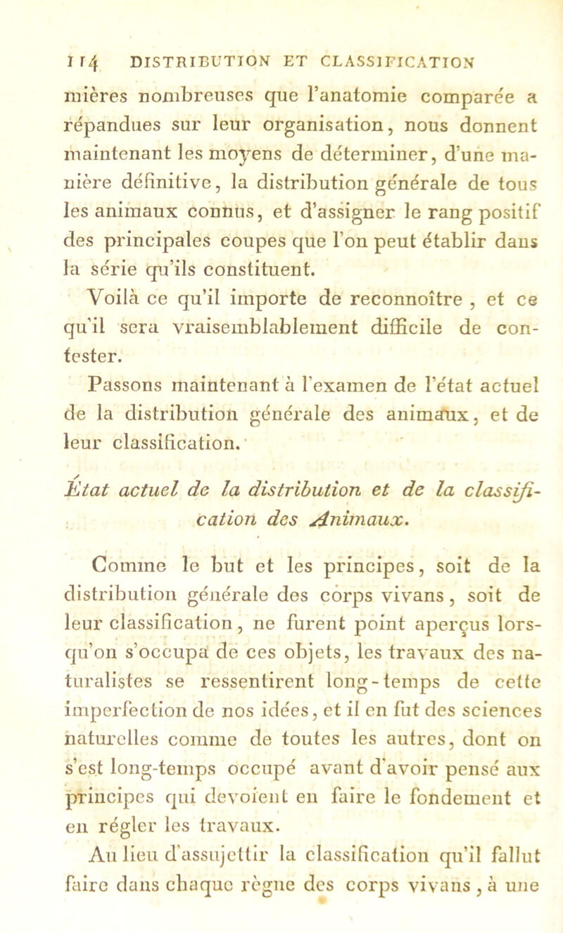 mières nombreuses que l’anatomie comparée a répandues sur leur organisation, nous donnent maintenant les moyens de déterminer, d’une ma- nière définitive, la distribution générale de tous les animaux connus, et d’assigner le rang positif des principales coupes que l’on peut établir dans la série qu’ils constituent. Voilà ce qu’il importe de reconnoître , et ce qu’il sera vraisemblablement difficile de con- tester. Passons maintenant à l’examen de l’état actuel de la distribution générale des animaux, et de leur classification. y Htat actuel de la distribution et de la classifi- cation des Animaux. Gomme le but et les principes, soit de la distribution générale des corps vivans, soit de leur classification, ne furent point aperçus lors- qu’on s’occupa de ces objets, les travaux des na- turalistes se ressentirent long-temps de cette imperfection de nos idées, et il en fut des sciences naturelles comme de toutes les autres, dont on s’est long-temps occupé avant d'avoir pensé aux principes qui dévoient en faire le fondement et en régler les travaux. Au lieu d'assujettir la classification qu’il fallut faire dans chaque règne des corps vivans , à une