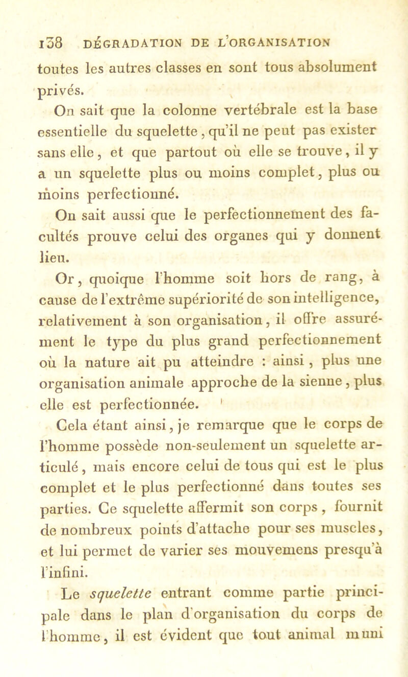 toutes les autres classes en sont tous absolument privés. On sait que la colonne vertébrale est la base essentielle du squelette , qu’il ne peut pas exister sans elle , et que partout où elle se trouve , il y a un squelette plus ou moins complet, plus ou moins perfectionné. On sait aussi que le perfectionnement des fa- cultés prouve celui des organes qui y donnent lieu. Or, quoique rhomme soit liors de rang, à cause de fextrême supériorité de son intelligence, relativement à son organisation, il oS're assuré- ment le type du plus grand perfectionnement où la nature ait pu atteindre : ainsi, plus une organisation animale approche de la sienne, plus elle est perfectionnée. ' Cela étant ainsi, je remarque que le corps de l’homme possède non-seulement un squelette ar- ticulé , mais encore celui de tous qui est le plus complet et le plus perfectionné dans toutes ses parties. Ce squelette affermit son corps , fournit de nombreux points d’attache pour ses muscles, et lui permet de varier ses mouvemens presqu’à l’infini. ’ Le squelette entrant comme partie princi- pale dans le plan d’organisation du corps de l’homme, il est évident que tout animal muni