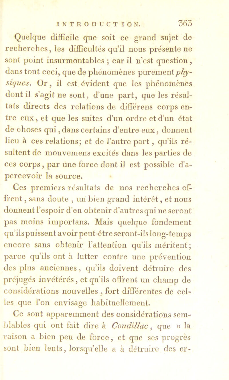 Quelque difficile que soit ce grand sujet de recherches, les difficultés qu’il nous présente ne sont point insurmontables ; car il n’est question, dans tout ceci, que de phénomènes purement phy- siques. Or, il est évident que les phénomènes dont il s’agit ne sont, d’une part, que les résul- tats directs des relations de différens corps en- tre eux, et que les suites d’un ordre et d’un état de choses qui, dans certains d’entre eux, donnent lieu à ces relations; et de l’autre part, qu*ils ré- sultent de mouvemens excités dans les parties de ces corps, par une force dont il est possible d’a- percevoir la source. Ces premiers résultats de nos recherches of- frent , sans doute , un bien grand intérêt, et nous donnent l’espoir d’en obtenir d’autres qui ne seront pas moins importans. Mais quelque fondement qu’ils pu issent avoir peut-être seront-ils long-temps encore sans obtenir fattention qu'ils méritent; parce qu ils ont à lutter contre une prévention des plus anciennes, qu’ils doivent détruire des préjugés invétérés, et qu’ils offrent un champ do considérations nouvelles , fort différentes de cel- les que fon envisage habituellement. Ce sont apparemment des considérations sem- blables qui ont fait dire à Condillac, que « la raison a bien peu de force, et que ses progrès sont bien lents, lorsqu’elle a à détruire des er-