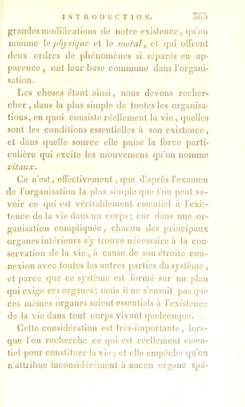 grandesmouiHcatioDS de notre existence, qu'on nomme le physique et le moral, et qui offrent deux ordres de pliénomènes si séparés en ap- parence , ont leur base commune dans l’organi- sation. Les choses étant ainsi, nous devons recher- cher, dans la plus simple de toutes les organisa- tions, en quoi consiste réellement la vie , quelles sont les conditions essentielles à son existence , et dans quelle source elle puise la force parti- culière qui excite les mouvemens qu’on nomme vitaux. Ce n’est, effectivement, cpie d’après l’examen de l’organisation la plus simple que l'on peut sa- voir ce qui est véritablement essentiel à l’exis- tence de la vie dans un corps ; car dans une or- ganisation compliquée, chacun des principaux organes intérieurs s’y trouve nécessaire à la con- servation de la vie , à cause de sou étroite con- nexion avec toutes les autres parties du système , et parce que ce système est formé sur lui plan qui exige ces organes; mais il ne s’ensuit pas que ces mêmes organes soient essentiels cà l’existence de la vie dans tout corps vivant quelconque. Cette considération est très-importante, lors- que l’on recherche ce qui est réellement essen- tiel pour constituer la vie ; et elle empêche qu’on n’attribue inconsidérément à aucun organe spé-