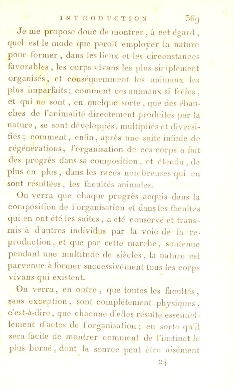 Je me propose donc de montrer, à cet égard , quel est le mode que paroît employer la nature pour former , dans les lieux et les circonstances favorables , les corps vivans les plus sii iplemeut organises, et conséquenmient les aniniaux les plus imparfaits; comment ces animaux si frêles , et qui ne sont , en quelque sorte , que des ébau- ches de l’animalité directement produites par la nature, se sont développés, multipliés et diversi- fiés ; comment, enfin, après une suite infinie de régénérations, l’organisation de ces corps a fiiit des progrès dans sa composition, et étendu, de plus en plus , dans les races nombreuses qui en sont résultées, les facultés animales. On verra que chaque progrès acquis dans la composition de 1 organisation et dans les facultés qui en ont été les suites, a été conservé et trans- mis à d autres individus par la voie de la re- production, et que par cette marche, soutenue pendant une multitude de siècles, la nature est parvenue à former successivement tous les corps vivans qui existent. On verra, en outre, cpie toutes les facultés, sans exception , sont coniplétcnient physiques , c’est-à-dire, que chacune d'elles résulte essentiel- lement d actes de l’organisation; en sorte t[u’il sera facile de montrer cornnient de l’instinct le plus borné, dont la source peut être aisément