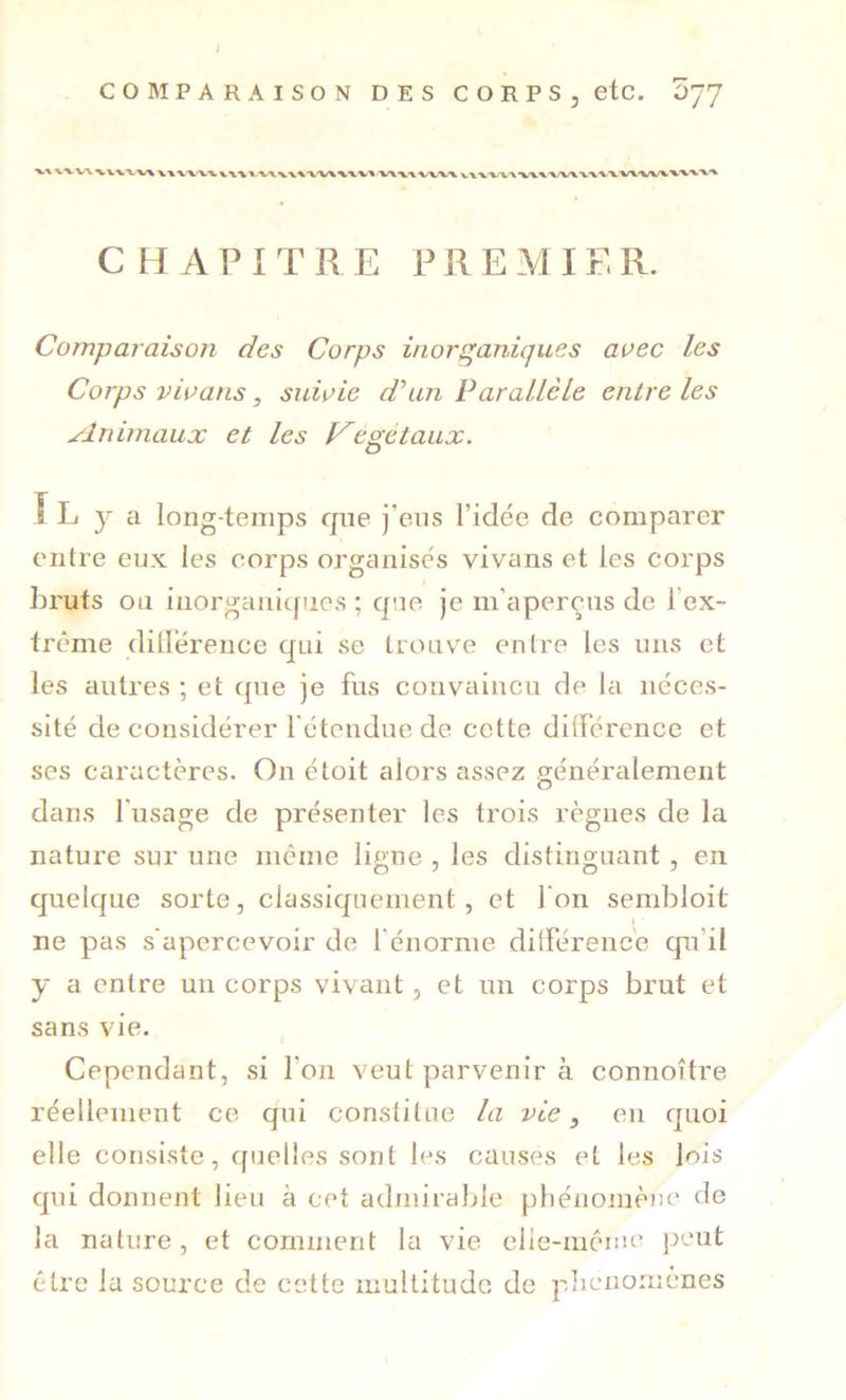 V VW %. VVV-V% \ CHAPITRE PREMIER. Comparaison des Corps inorganiques aoec les Corps vioans, suiçie dhin Parallèle entre les minimaux et les f^egétaux. î L y a long temps que j’ens l’idée de comparer entre eux les corps organisés vivans et les corps hruts ou inorganiques ; que je m’aperçus de l’ex- trême dillérence qui se trouve entre les uns et les autres ; et que je fus convaincu de la néces- sité déconsidérer 1 étendue de cette dilférence et ses caractères. On étoit alors assez généralement dans l'usage de présenter les trois règnes de la nature sur une même ligne , les distinguant , en quelque sorte, classiquement, et l'on sembloit ne pas s'apercevoir de l'énorme différence qu’il y a entre un corps vivant, et un corps brut et sans vie. Cependant, si l’on veut parvenir à connoître réellement ce qui constitue la vie, en quoi elle consiste, quelles sont les causes et les lois qui donnent lieu à cet admirable pliénoniène de la nature, et comment la vie elle-mcme j:>eut être la source de cette multitude de plicnomcnes