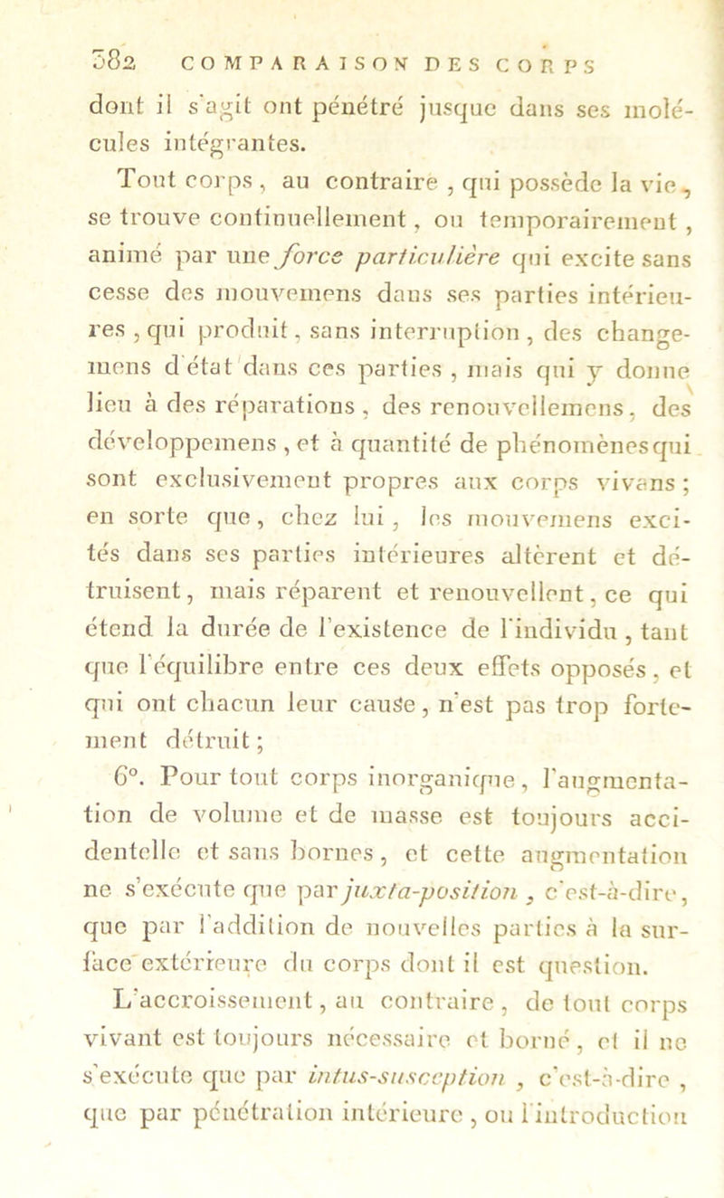 dont il s'agit ont pénétré jusque dans ses molé- cules intégrantes. Tout corps , au contraire , qui possède la vie, se trouve continuellement, ou temporairement , animé par \xne fores particulière qui excite sans cesse des mouvemens dans ses parties intérieu- res, qui produit, sans interruplion , des change- mens détat'dans ces parties , mais qui y donne lieu à des réparations , des rcnouvcilemcns, des déveîoppemens , et à quantité de phénomènes qui sont exclusivement propres aux corps vivans ; en sorte que, chez lui, les mouvemens exci- tés dans ses parties intérieures altèrent et dé- truisent, mais réparent et renouvellent, ce qui étend la durée de l’existence de l'individu , tant que l’équilibre entre ces deux effets opposés, et qui ont chacun leur cauSe, n est pas trop forte- ment détruit; 6°. Pour tout corps inorganique , l'augmenta- tion de volume et de masse est toujours acci- dentelle et sans bornes, et cette augmentation ne s’exécute que par juxta-positioTi, c'est-à-dire, que par l'addition de nouvelles parties à la sur- lace'extérreure du corps dont il est question. L’accroissement, au contraire, de tout corps vivant est toujours nécessaire et borné, et il ne s’exécute que par intns-susccption , c’est-à-dire , que par pénétration intérieure , ou rintroduction