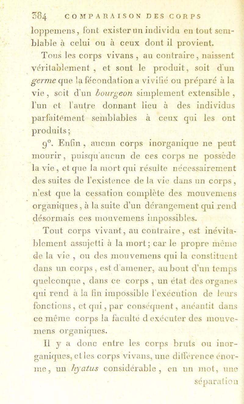 loppemens, font exister un individu en tout sem- blable à celui ou à ceux dont il provient. Tous les corps vivans , au contraire, naissent vc^ritabîement , et sont le produit, soit d'un «•firme que la fécondation a vivifié ou préparé à la vie , soit d'un bourgeon siuiplement extensible , l’un et l’autre donnant lieu à des individus parfaitf'ment semblables à ceux qui les ont produits; 9°. Enfin , aucun corps inorganique ne peut mourir, puisqu aucun de ces corps ne possède la vie , et que la mort qui résulte nécessairement des suites de fexistence de la vie dans un corps , n’est que la cessation complète des mouvemens organiques, à la suite d’un dérangement qui rend désormais ces mouvemens impossibles. Tout corps vivant, au contraire, est inévita- lilcment assujetti à la mort; cai' le propre meme de la vie , ou des mouvemens qui la constituent dans un corps, est d amener, au bout d’un temps quelconque , dans ce corps , un état des organes qui rend à la lin impossible l’exécution de leurs fonctions, et qui, par conséquent, anéantit dans ce même corps la faculté d exécuter des mouve- mens organiques. Il y a donc entre les corps bruts ou inor- ganiques, elles corps vivans, une ditforence énor- me, un hjatus considérable, en un mot, une séparation