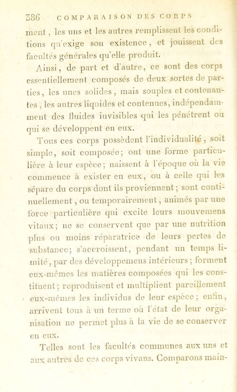 58G c O M P A R A I s O N D E s C O R I* s incnl , les uns et les autres remplissent les coucli- tioiis qu’exige sou existence, et jouissent des facultés générales quelle produit. Ainsi, de part et d’autre, ce sont des corps essentiellement composés de deux sortes de par- ties, les unes solides, mais souples et contenan- tes , les autres liquides et contenues, indépendam- ment des fluides invisibles qui les pénétrent ou qui se développent en eux. Tous ces corps possèdent l’individualité, soit simple, soit composée; ont une forme particu- lière à leur espèce ; naissent à l’époque où la vie commence à exister en eux, ou à celle qui les sépare du corps dont ils proviennent; sont conti- nuellement , ou temporairement, animés par une force particulière qui excite leurs mouvemens vitaux; ne se conservent que par une nutrition plus ou moins réparatrice de leurs pertes de substance; s'accroissent, pendant un temps li- mité, par des développemens intérieurs ; forment eux-meraes les matières composées qui les cons- tituent; reproduisent et multiplient pareillement « eux-raémes les individus de leur espèce; enfin, arrivent tous à un terme où 1 état de leur orga- nisation ne permet plus à la vie de se conserver en eux. Telles sont les facultés communes aux uns et aux autres de ces corps vivans. Comparons main-