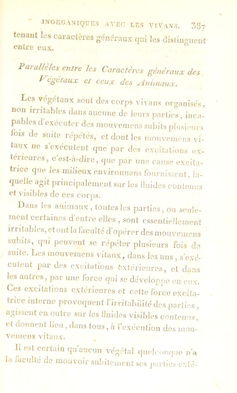 tsnânt les Caractères t i* qui les distinguent entre eux. Parallèles entre les Caractères généraux des J^egetaux et ceux des u^lidinaux. Les végétaux sont des corps vivans organisés, non irritables dans aucune de leurs parties, inca- pables d exécuter des niouvemcns subits plusieurs fois de suite répétés, et dont les inouvemeus vi- taux ne s exécutent que par des excitations ex- térieures, c’est-cà-dire, que par une cause excita- trice que fos milieux environuanslburnissent, la- quelle agit principalement sur les iluides contenus et Visibles de ces corps. Dans les animaux, toutes les parties, ou seule- ment certaines d’entre elles , sont essentiellement irritables, et ont la faculté d'opérer des moir/cmens subits, qui peuvent se répéter plusieurs fois do suite. Les monveraens vitaux, dans les uns , s'exé- cutent par des excitations fcxtérieures, et dans les autres, par une force qui se développe en eux. Ces excitations extérieures et cette force excita- trice interne provoquent firrilaliilité des parties , agissent en outre sur les fluides vi.sibles contenus ' et donnent lieu, dans tous, à l’exécution des mou- vemens vitaux. Il est certain qu’aucun végétal queb'omfue n’a la faculté do mouvoir subitement ses parties exté-