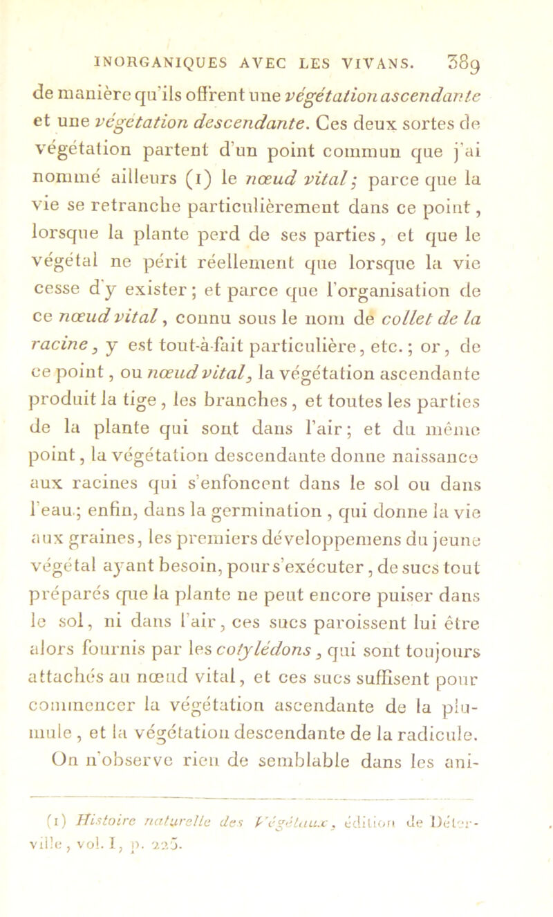 de manière qu'ils offrent une végétation ascendante et une végétation descendante. Ces deux sortes de végétation partent d’un point commun que j’ai nommé ailleurs (i) le nœud vitalÿ parce que la vie se retranche particulièrement dans ce point, lorsque la plante perd de ses parties, et que le végétal ne périt réellement que lorsque la vie cesse d'y exister ; et parce que l’organisation de ce nœud vital, connu sous le nom de collet de la racine, y est tout-àfait particulière, etc.; or, de ce point, ou nœud vital^ la végétation ascendante produit la tige, les branches, et toutes les parties de la plante qui sont dans l’air; et du même point, la végétation descendante donne naissance aux racines qui s’enfoncent dans le sol ou dans l’eau.; enfin, dans la germination , qui donne la vie aux graines, les premiers développernens du jeune végétal aj-ant besoin, pour s’exécuter, de sucs tout préparés cpie la plante ne peut encore puiser dans le sol, ni dans l’air, ces sucs paroissent lui être alors fournis par \es cotylédons, qui sont toujours attachés au nœud vital, et ces sucs suffisent pour commencer la végétation ascendante de la phi- mule, et la végétation descendante de la radicule. On n’observe rien de semblable dans les ani- fi) Uixtoire nati.ireUc des Végétaux, écüüon tle Dêl-i - viüe , vo!. I, p.