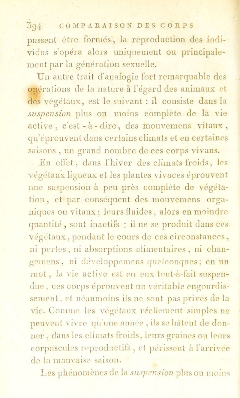 pussent être formés, la reproduction des indi- vidus s'opéra alors uniquement ou principale- ment par la génération sexuelle. Un autre trait d'analogie fort remarquable des op^iralions de la nature à l'égard des animaux et dès végétaux, est le suivant : il consiste dans la suspension plus ou moins complète de la vie active , c’est - à - dire , des mouvemens vitaux , qu’éprouvent dans certains climats et en certaines saisons , un grand nombre de ces corps vivans. En effet , dans l'hiver des climats froids, les végétaux ligneux et les plantes vivaces éprouvent une suspension à peu près complète de végéta- tion, et par conséquent des mouvemens orga- niques ou vitaux: leurs fluides, alors en moindre quantité , sont inactifs : il ne se produit dans ces végétaux, pendant le cours de ces circonstances, ni pertes, ni absorptions alimentaires, ni chan- gemens , ni dévclopprunens ffi7elconf|ues ; eu un mot, la vie active est eu eux tout-a-fait suspen- due , ces corps éprouvent un véritable engourdis- sement, et néanmoins ils ne sont pas jirives de la vie. Comnu' les végétaux réellement simples ne peuvent vivre cpi'nne année , ils se licàteuf de don- ner , dans les climats froids, leurs graines ou leurs corpuscules reproductifs , et ]K'rlsscut à l'arrivée de la mauvaise saison. I,es phénomènes de la suspension pinson moins