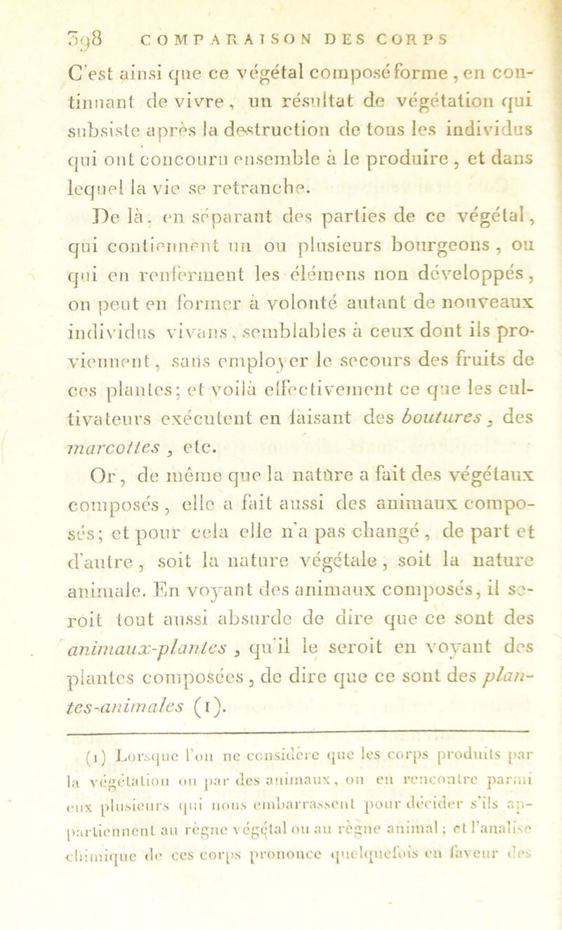 C'est ainsi que ce végétal coirijDoséforme , en con- tinnanl de vivre, un résultat de végétation qui subsiste après la de^struction de tous les individus qui ont concouru ensemble à le produire , et dans lequel la vie se retranche. De là. en séparant des parties de ce végétal, qui cojitieiuient un ou plusieurs bourgeons , ou qui en veureriuent les éléraens non développés, on peut en former à volonté autant de nouveaux individus vivans, semblables à ceux dont ils pro- viennent, sans employer le secours des fruits de ces plantes; et voilà elfectivement ce que les cul- tivateurs exécutent en laisant des boutures, des marcottes , etc. Or, de môme que la natùre a fait des végétaux composés , elle a fait aussi des animaux compo- sés; et pour cela elle n'a pas changé , de part et d’autre , soit la nature Amgétale, soit la nature animale. En voyant des animaux composés, il se- roit tout aussi absurde de dire que ce sont des animaux-plantes , qu'il le seroit en voyant des plantes composées , de dire que ce sont des pLm-^ tes-animales (r). (i) Lort.(|iic l’on ne ccnsiclcrc que les corps produits p.nr la vcfjélaliou ou j)ar des auiiuaux, ou eu roucoulre parmi eux plusieurs (|iii nous eiubarrasseul pour décider s’ils r.p- parLiennent au règne vcgqlal ou au règne animal ; et r.analise cliiiiiiipie tle ces corps prononce «pielqnel'ois eu laveur des