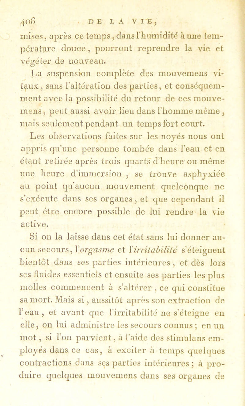 /jOG . DE LA VIE, mises, après ce temps, dansrhumidité aune tem- pérature douce, pourront reprendre la vie et végéter de nouveau. La suspension complète des mouvemens vi- taux, sans Taltératiou des parties, et conséquem- ment avec la possibilité du retour de ces mouve- mens, peut aussi avoir lieu dans l'homme même , mais seulement pendant un temps fort com't. Les observations faites sur les noyés nous ont appris qu’une personne tombée dans l’eau et en étant retirée après trois quarts d'heure ou même une heure d’immersion , se trouve asphyxiée au point qu’aucun mouvement quelconque ne s’exécute dans ses organes, et que cependant il peut être encore possible de lui rendre- la vie active. Si on la laisse dans cet état sans lui donner au- cun secours, \orgasme et ïirritahilité s'éteignent bientôt dans ses parties intérieures, et dès lors ses fluides essentiels et ensuite ses parties les plus molles commencent à s’altérer , ce qui constitue sa mort. Mais si, aussitôt après son extraction de l’eau, et avant que 1 irritabilité ne s'éteigne en elle, on lui administre les secours connus ; en un mot, si l’on parvient, à l’aide des stimulans em- ployés dans ce cas, à exciter à temps quelques contractions dans ses parties intérieures ; à j)ro- duire quelques mouvemens dans ses organes de