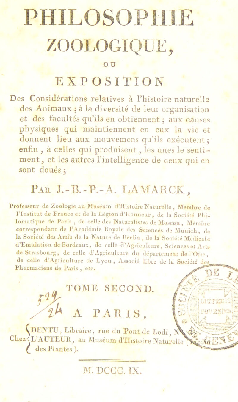 ZOOLOGIQUE, Des Considérations relatives à l’histoire naturelle des Animaux 5 à la diversité de leur organisation et des facultés qu’ils en obtiennent; aux causes physiques qui maintiennent en eux la vie et donnent lieu aux mouvemens qu’ils exécutent ; enfin , à celles qui produisent, les unes le senti- ment , et les autres l’intelligence de ceux qui en sont doués ; Professeur de Zoologie au Muséum d’Histoire Naturelle , Membre de l’Institul de France et de la Légion d’Honncur, de la Société Phi- lomatique de Paris , de celle des Naturalistes de Moscou, Membre correspondant de l’Académie Royale des Sciences de Munich de la Société des Amis de la Nature de Berlin , de la Société Médicale d’Emulation de Bordeaux, de celle 5’Agriculture, Sciences et Ai ts de Strasbourg, de celle d’Agriculture du département de l’Oise, de celle d’Agriculture de Lyon, Associé libre de la Société des O U EXPOSITION Par L-B.-P.-A. LAMARCK, VDENTU, Libraire, rue du Pont de Lodi, Chez s L’AUTEUR, au Muséum d’IIistoire Natur Pharmaciens de Paris , etc. < L’AUTEUR, , (_ des Plantes ). DENTU, Librai A PARIS, TOME SECOND. M. DCCC. IN.