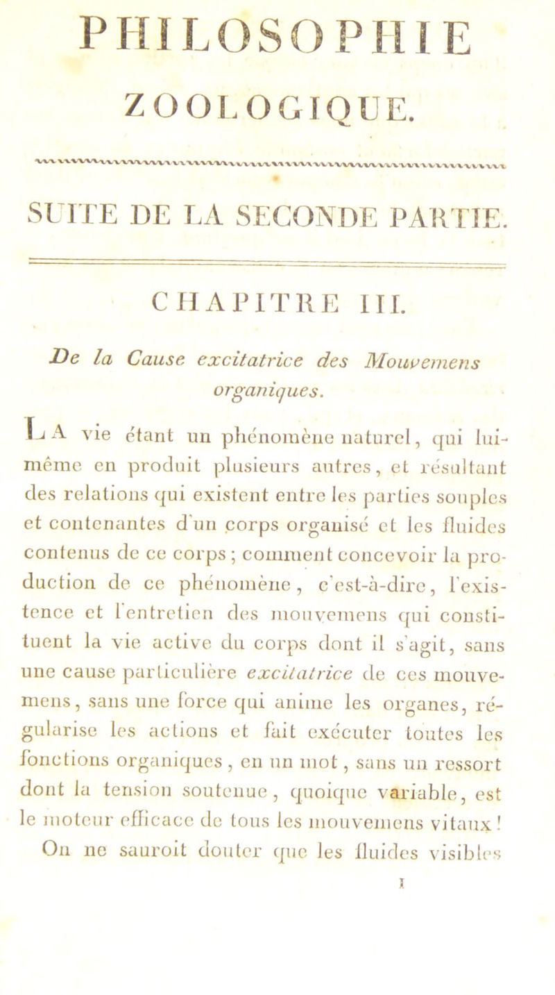 A/V'V . vw SUITE DE LA SECONDE PARTIE. CHAPITRE III. De la Cause excitatrice des Mouvemens organiques. Tj A vie étant un phénomène naturel, qui lui- même en produit plusieurs autres, et résultant des relations qui existent entre les parties souples et contenantes d'un corps organisé et les fluides contenus de ce corps ; comment concevoir la pro- duction de ce phénomène, c’est-à-dire, l’exis- tence et l entretien des mouvemens cpii consti- tuent la vie active du corps dont il s’agit, sans une cause particulière excitatrice de ces mouve- mens, sans une force qui anime les organes, ré- gularise les actions et fait exécuter toutes les fonctions organiques , en un mot, sans un ressort dont la tension soutenue, quoique variable, est le moteur efficace de tous les mouvemens vitaux! On ne sauroit douter que les fluides visibles