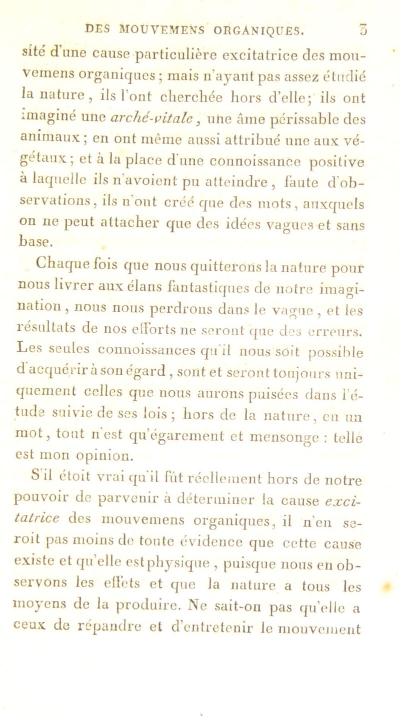 site d une cause particulière excitatrice des mou- veinens organiques ; mais n’ayant pas assez étudié la nature, ils l’ont cherchée hors d’elle; ils ont imaginé une arché-vitalc, une âme périssable des animaux ; en ont même aussi attribué une aux vé- gétaux; et à la place d une connoissance positive à laquelle ils n avoient pu atteindre , faute d ob- servations, ils n ont créé que des mots, auxquels on ne peut attacher que des idées vagues et sans base. Chaque fois que nous quitterons la nature pour nous livrer aux élans fantastiques de notre imagi- nation , nous nous perdrons dans le vague, et les résultats de nos efforts ne seront que des erreurs. Les seules connoissances qu'il nous soit possible d acquérir à son égard , sont et seront toujours uni- quement celles que nous aurons puisées dans 1 é- tude suivie de ses lois ; hors de la nature, eu un mot, tout n est qu égarement et mensonge : telle est mon opinion. S il étoit vrai qu il fût réellement hors de notre pouvoir de parvenir à déterminer la cause exci- tatrice des mouvemens organiques, il n’en se- roit pas moins de toute évidence que cette cause existe et qu’elle est physique , puisque nous en ob- servons les effets et que la nature a tous les moyens de la produire. Ne sait-on pas qu’elle a ceux de répandre et d entretenir le mouvement