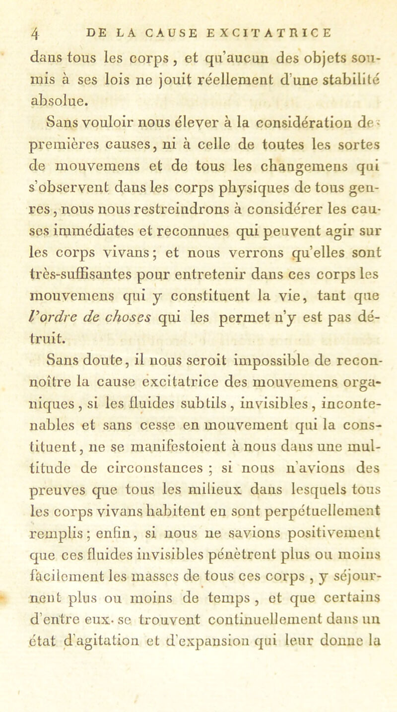 dans tous les corps , et qu’aucun des objets sou- mis à ses lois ne jouit réellement d’une stabilité absolue. Sans vouloir nous élever à la considération de - premières causes, ni à celle de toutes les sortes de mouvemens et de tous les changemens qui s’observent dans les corps physiques de tous gen- res , nous nous restreindrons à considérer les cau- ses immédiates et reconnues qui peuvent agir sur les corps vivans ; et nous verrons quelles sont très-suffisantes pour entretenir dans ces corps les mouvemens qui y constituent la vie, tant que l’ordre de choses qui les permet n’y est pas dé- truit. Sans doute, il nous seroit impossible de recon- noître la cause excitatrice des mouvemens orga- niques, si les fluides subtils, invisibles, inconte- nables et sans cesse en mouvement qui la cons- tituent , ne se manifestoient à nous dans une mul- titude de circonstances ; si nous n’avions des preuves que tous les milieux dans lesquels tous les corps vivans habitent en sont perpétuellement remplis; enfin, si nous ne savions positivement que ces fluides invisibles pénètrent plus ou moins facilement les masses de tous ces corps , y séjour- nent plus ou moins de temps, et que certains d’entre eux- se trouvent continuellement dans un état d'agitation et d’expansion qui leur donne la