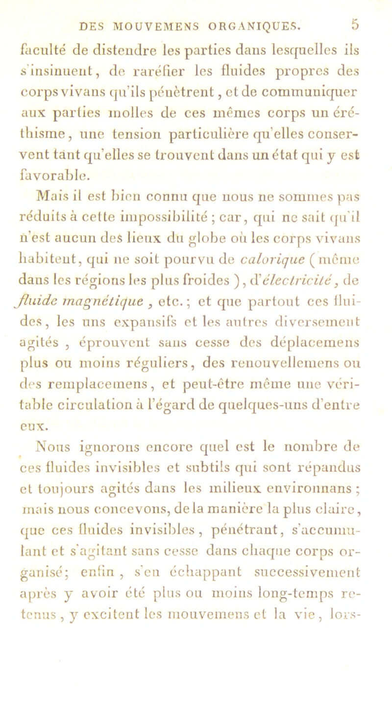 faculté de distendre les parties dans lesquelles ils s insinuent, de raréfier les fluides propres des corps vivans qu’ils pénètrent, et de communiquer aux parties molles de ces mêmes corps un éré- thisme , une tension particulière qu’elles conser- vent tant qu'elles se trouvent dans un état qui y est favorable. Mais il est bien connu que nous ne sommes pas réduits à cette impossibilité ; car, qui ne sait qu’il n’est aucun des lieux du globe où les corps vivans habitent, qui ne soit pourvu de calorique (même dans les régions les plus froides ), d’électricité, de Jluide magnétique , etc.; et que partout ces flui- des, les uns expansifs et les autres diversement agités , éprouvent sans cesse des déplaeemens plus ou moins réguliers, des renouvellemens ou des remplacemens, et peut-être même une véri- table circulation à l’égard de quelques-uns d’entre eux. Nous ignorons encore quel est le nombre de ces fluides invisibles et subtils qui sont répandus et toujours agités dans les milieux environnans ; mais nous concevons, delà manière la plus claire, que ces fluides invisibles, pénétrant, s'accumu- lant et s’agitant sans cesse dans chaque corps or- ganisé; enfin , s’en échappant successivement après y avoir été plus ou moins long-temps re- tenus , y excitent les mouvemens et la vie, lors-