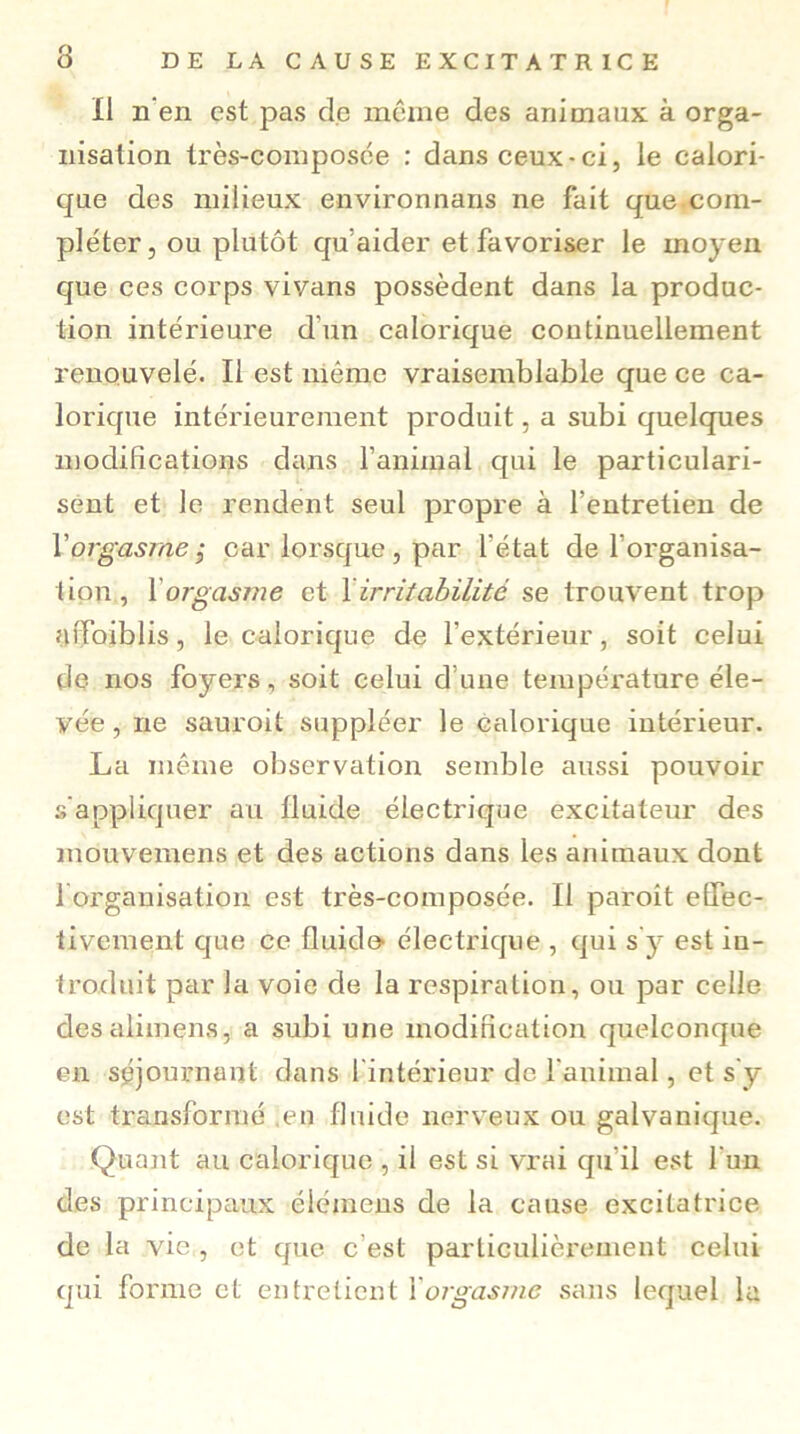 Il n'en est pas de même des animaux à orga- nisation très-composée : dans ceux-ci, le calori- que des milieux environnans ne fait que com- pléter, ou plutôt qu’aider et favoriser le moyen que ces corps vivans possèdent dans la produc- tion intérieure d’un calorique continuellement renouvelé. Il est même vraisemblable que ce ca- lorique intérieurement produit, a subi quelques modifications dans l’animal qui le particulari- sent et le rendent seul propre à l’entretien de Xorgasme.y car lorsque, par l’état de l’organisa- tion, 1 orgasme et Xirritabilité se trouvent trop affaiblis, le calorique de l’extérieur, soit celui de nos foyers, soit celui d’une température éle- vée , ne sauroit suppléer le calorique intérieur. La même observation semble aussi pouvoir s’appliquer au fluide électrique excitateur des mouvemens et des actions dans les animaux dont l’organisation est très-composée. Il paroît effec- tivement que ce fluido électrique , qui s y est in- troduit par la voie de la respiration, ou par celle desalimens, a subi une modification quelconque en séjournant dans l’intérieur de l'animal, et s’y est transformé .en fluide nerveux ou galvanique. Quant au calorique , il est si vrai qu’il est l’un des principaux éiéinens de la cause excitatrice de la vie , et que c est particulièrement celui qui forme et entretient Xorgasme sans lequel la