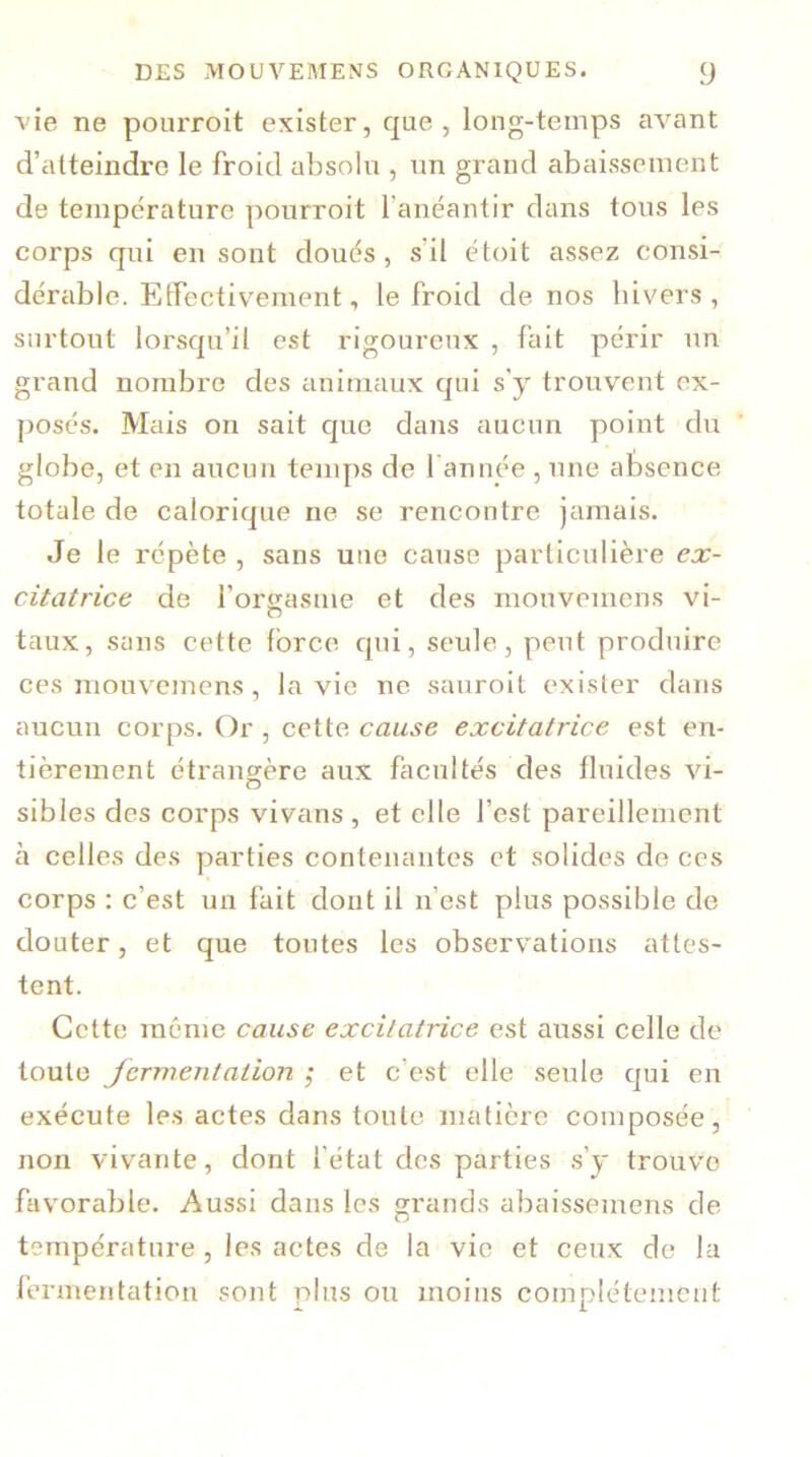 vie ne pourroit exister, que, long-temps avant d’atteindre le froid absolu , un grand abaissement de température pourroit l'anéantir dans tous les corps qui en sont doués , s'il étoit assez consi- dérable. Effectivement, le froid de nos hivers, surtout lorsqu’il est rigoureux , fait périr un grand nombre des animaux qui s’y trouvent ex- posés. Mais on sait que dans aucun point du globe, et en aucun temps de 1 année , une absence totale de calorique ne se rencontre jamais. Je le répète , sans une cause particulière ex- citatrice de l’orgasme et des mouvemcns vi- taux, sans cette force qui, seule, peut produire ces mouvemens , la vie ne sauroit exister dans aucun corps. Or , cette cause excitatrice est en- tièrement étrangère aux facultés des fluides vi- sibles des corps vivans , et elle l’est pareillement à celles des parties contenantes et solides de ces corps : c’est un fait dont il n’est plus possible de douter, et que toutes les observations attes- tent. Cette même cause excitatrice est aussi celle de toute fermentation ; et c’est elle seule qui en exécute les actes dans toute matière composée, non vivante, dont l’état des parties s’y trouve favorable. Aussi dans les grands abaissemens de température , les actes de la vie et ceux de la fermentation sont plus ou moins complètement