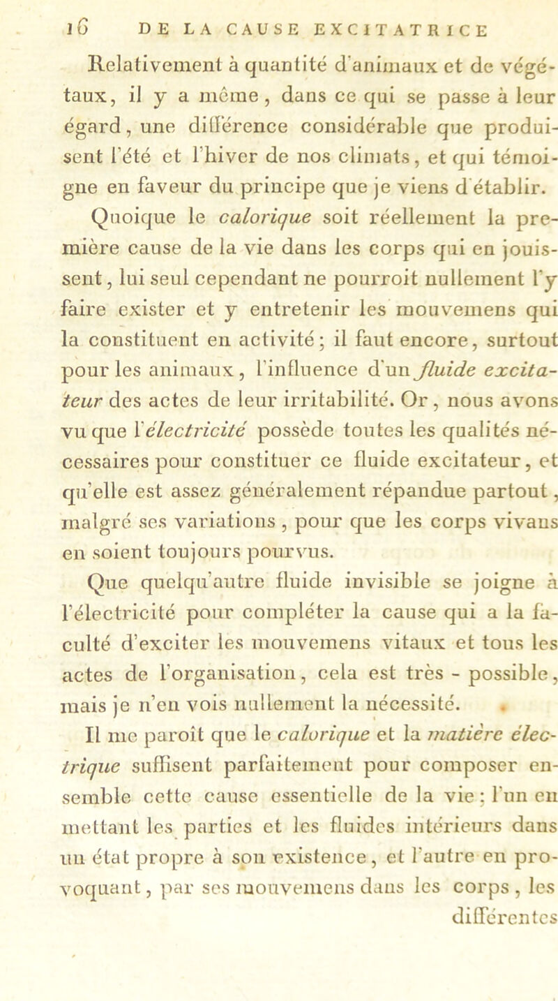 Relativement à quantité d'animaux et de végé- taux, il y a môme , dans ce qui se passe à leur égard, une différence considérable que produi- sent l’été et l'hiver de nos climats, et qui témoi- gne en faveur du principe que je viens d établir. Quoique le calorique soit réellement la pre- mière cause de la vie dans les corps qui en jouis- sent , lui seul cependant ne pourroit nullement l’y faire exister et y entretenir les mouvemens qui la constituent en activité; il faut encore, surtout pour les animaux, l'influence d'un jluide excita- teur des actes de leur irritabilité. Or, nous avons vu que félectricité possède toutes les qualités né- cessaires pour constituer ce fluide excitateur, et qu elle est assez généralement répandue partout, malgré ses variations , pour que les corps vivans en soient toujours pourvus. Que quelqu autre fluide invisible se joigne à l’électricité pour compléter la cause qui a la fa- culté d’exciter les mouvemens vitaux et tous les actes de l’organisation, cela est très - possible, mais je n’en vois nullement la nécessité. Il me paroît que le calorique et la matière élec- trique suffisent parfaitement pour composer en- semble cette cause essentielle de la vie : l’un en mettant les parties et les fluides intérieurs dans un état propre à sou existence, et l'autre en pro- voquant , par ses mouvemens dans les corps , les différentes