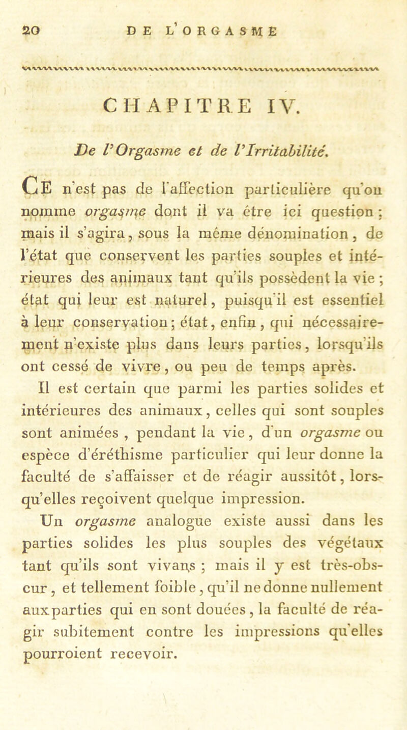 V\\WV VWVV» > ki V\WV» VXX'WtWWWXVl'VWVl CHAPITRE IV. De V Orgasme et de VIrritabilité. Ce n’est pas de l'affection particulière qu'on nomme orgasme dont il va être ici question ; mais il s’agira, sous la même dénomination , de l’état que conservent les parties souples et inté- rieures des animaux tant qu’ils possèdent la vie ; état qui leur est naturel, puisqu il est essentiel à leur conservation; état, enfin, qui nécessaire- ment n’existe plus dans leurs parties, lorsqu’ils ont cessé de vivre, ou peu de temps après. Il est certain que parmi les parties solides et intérieures des animaux, celles qui sont souples sont animées , pendant la vie, d un orgasme ou espèce d’éréthisme particulier qui leur donne la faculté de s’affaisser et de réagir aussitôt, lors- qu’elles reçoivent quelque impression. Un orgasme analogue existe aussi dans les parties solides les plus souples des végétaux tant qu’ils sont vivant ; mais il y est très-obs- cur , et tellement foible, qu’il ne donne nullement aux parties qui en sont douées , la faculté de réa- gir subitement contre les impressions qu elles pourroient recevoir.