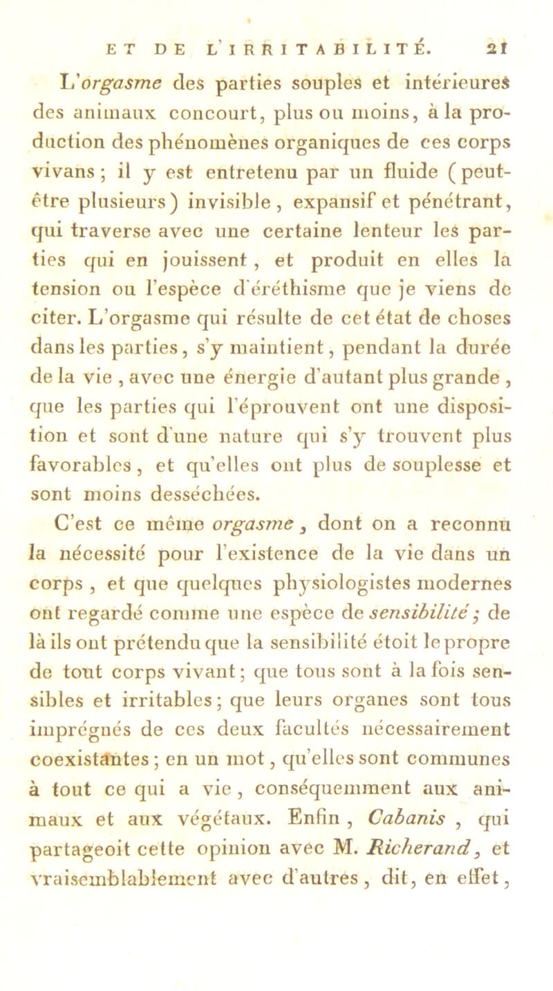 L'orgasme des parties souples et intérieures des animaux concourt, plus ou moins, à la pro- duction des phénomènes organicpies de ces corps vivans ; il y est entretenu par un fluide ( peut- être plusieurs) invisible, expansif et pénétrant, qui traverse avec une certaine lenteur les par- ties qui en jouissent, et produit en elles la tension ou l'espèce d'éréthisme que je viens de citer. L’orgasme qui résulte de cet état de choses dans les parties, s’y maintient, pendant la durée de la vie , avec une énergie d’autant plus grande , que les parties qui l'éprouvent ont une disposi- tion et sont d'une nature qui s’y trouvent plus favorables , et quelles ont plus de souplesse et sont moins desséchées. C’est ce même orgasme 3 dont on a reconnu la nécessité pour l’existence de la vie dans un corps , et que quelques physiologistes modernes ont regardé comme une espèce de sensibilité ; de là ils ont prétendu que la sensibilité étoit le propre de tout corps vivant ; que tous sont à la fois sen- sibles et irritables; que leurs organes sont tous imprégnés de ces deux facultés nécessairement coexistantes; en un mot, qu’elles sont communes à tout ce qui a vie , conséquemment aux ani- maux et aux végétaux. Enfin , Cabanis , qui partageoit cette opinion avec M. Richerand, et vraisemblablement avec d'autres, dit, en effet,